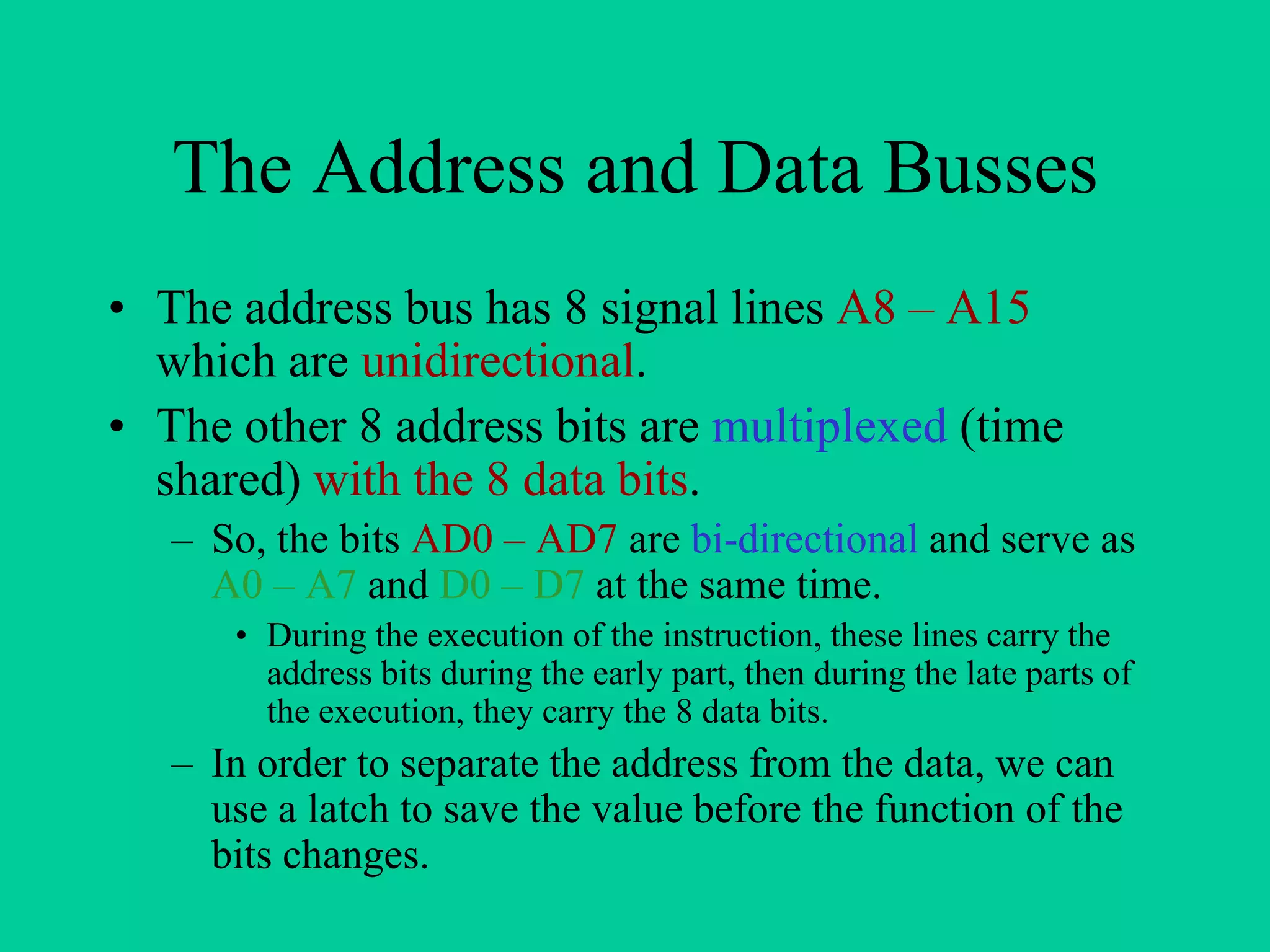 The Address and Data Busses
• The address bus has 8 signal lines A8 – A15
which are unidirectional.
• The other 8 address bits are multiplexed (time
shared) with the 8 data bits.
– So, the bits AD0 – AD7 are bi-directional and serve as
A0 – A7 and D0 – D7 at the same time.
• During the execution of the instruction, these lines carry the
address bits during the early part, then during the late parts of
the execution, they carry the 8 data bits.
– In order to separate the address from the data, we can
use a latch to save the value before the function of the
bits changes.
 