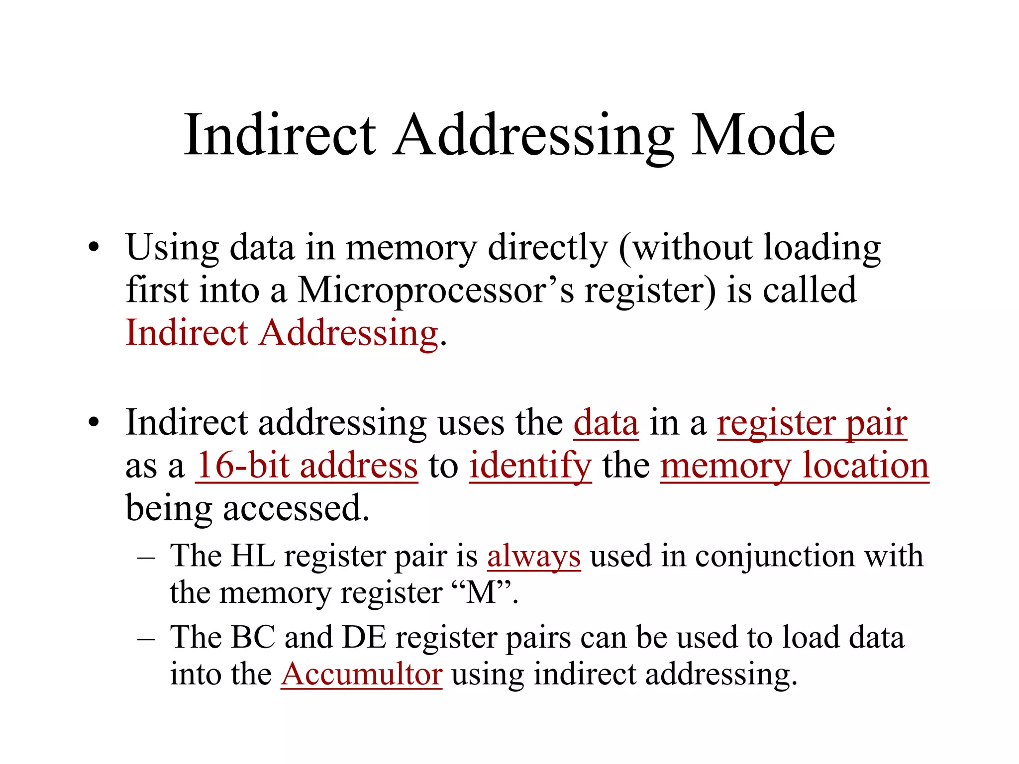 Indirect Addressing Mode
• Using data in memory directly (without loading
first into a Microprocessor’s register) is called
Indirect Addressing.
• Indirect addressing uses the data in a register pair
as a 16-bit address to identify the memory location
being accessed.
– The HL register pair is always used in conjunction with
the memory register “M”.
– The BC and DE register pairs can be used to load data
into the Accumultor using indirect addressing.
 