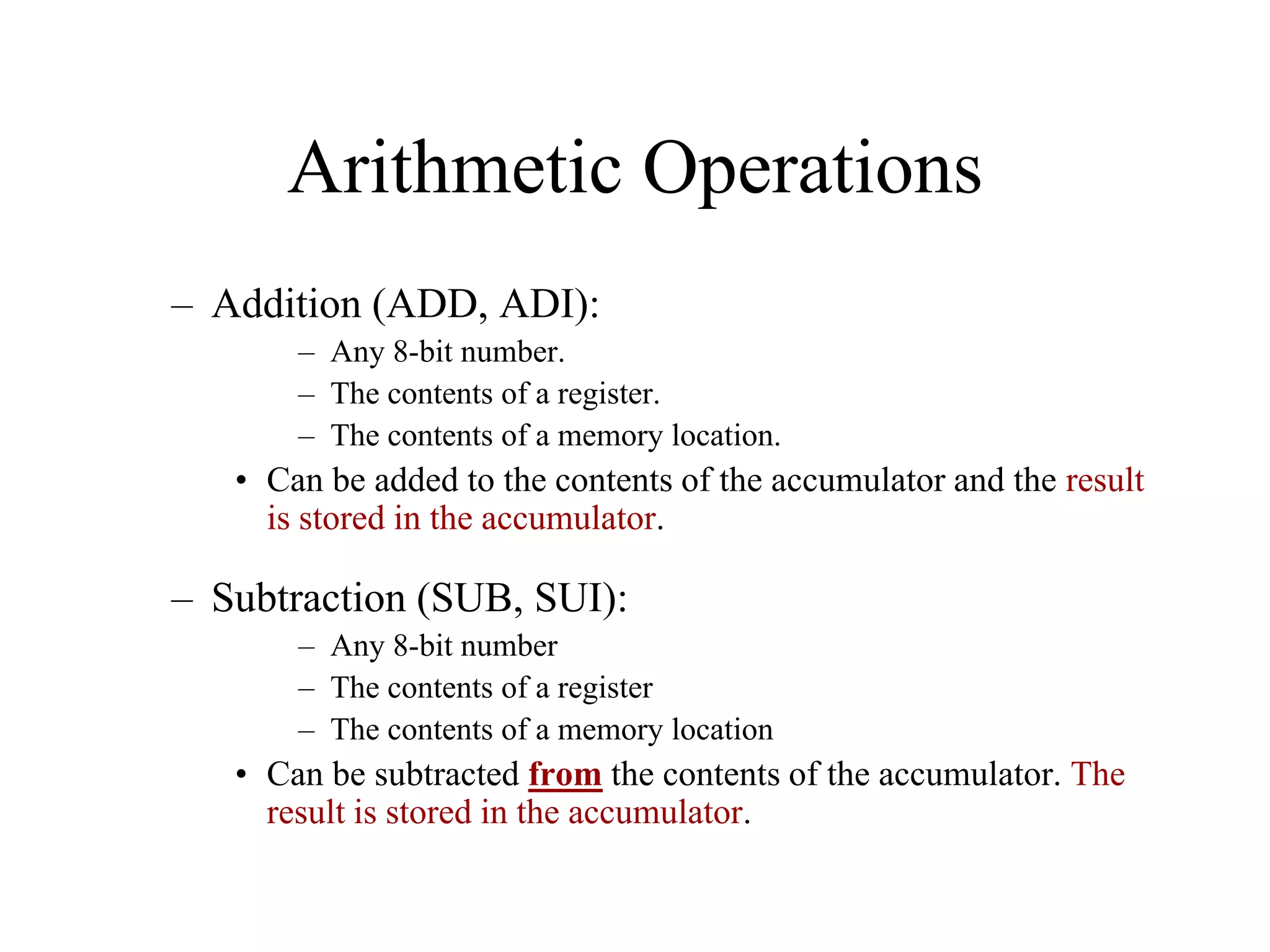 Arithmetic Operations
– Addition (ADD, ADI):
– Any 8-bit number.
– The contents of a register.
– The contents of a memory location.
• Can be added to the contents of the accumulator and the result
is stored in the accumulator.
– Subtraction (SUB, SUI):
– Any 8-bit number
– The contents of a register
– The contents of a memory location
• Can be subtracted from the contents of the accumulator. The
result is stored in the accumulator.
 