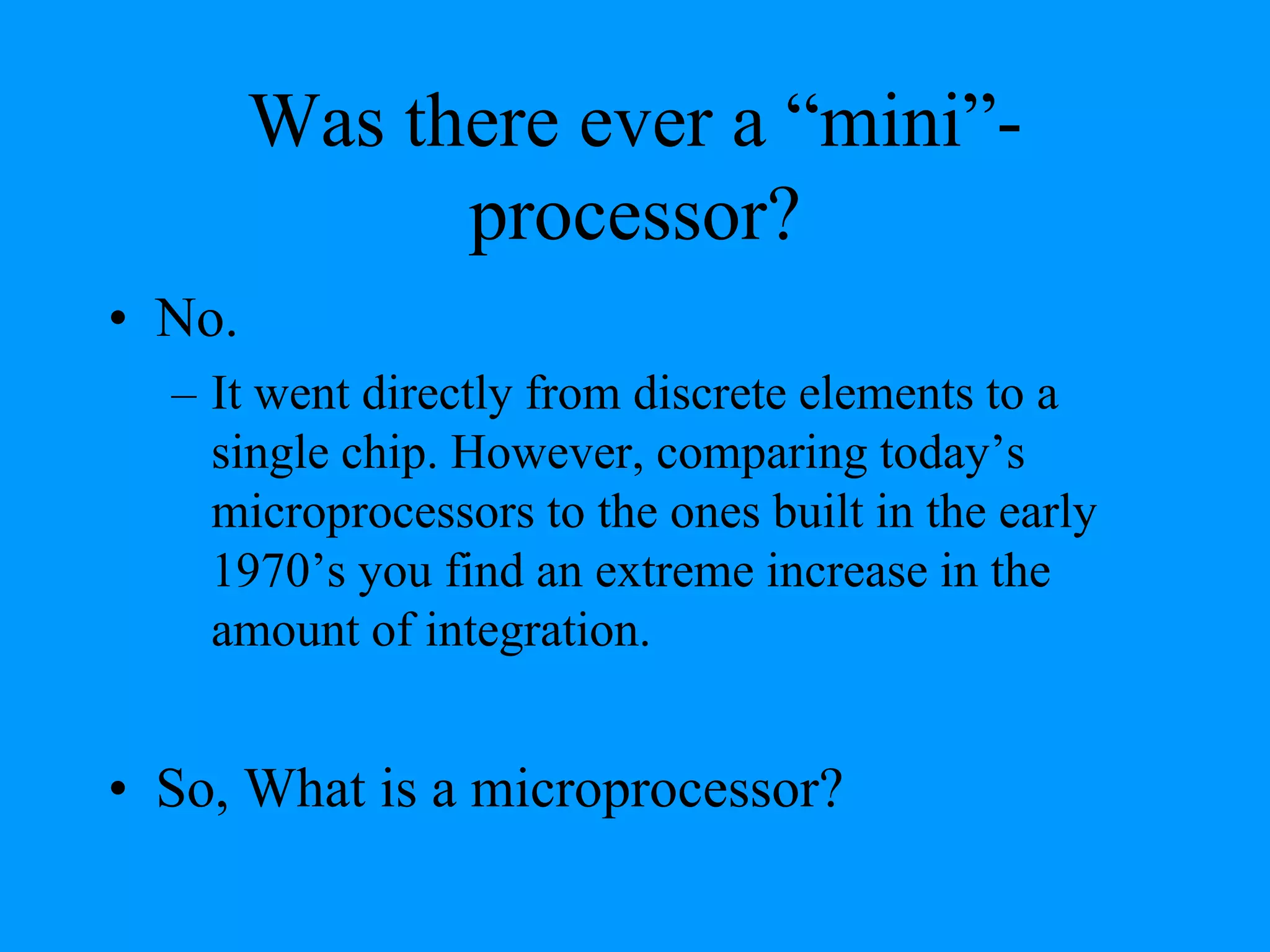 Was there ever a “mini”-
processor?
• No.
– It went directly from discrete elements to a
single chip. However, comparing today’s
microprocessors to the ones built in the early
1970’s you find an extreme increase in the
amount of integration.
• So, What is a microprocessor?
 