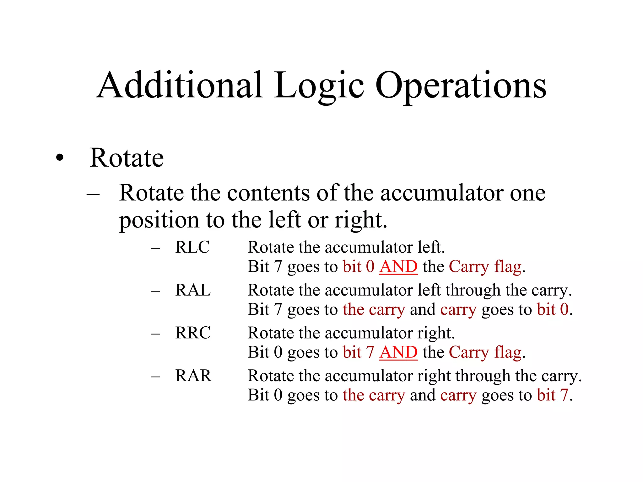 Additional Logic Operations
• Rotate
– Rotate the contents of the accumulator one
position to the left or right.
– RLC Rotate the accumulator left.
Bit 7 goes to bit 0 AND the Carry flag.
– RAL Rotate the accumulator left through the carry.
Bit 7 goes to the carry and carry goes to bit 0.
– RRC Rotate the accumulator right.
Bit 0 goes to bit 7 AND the Carry flag.
– RAR Rotate the accumulator right through the carry.
Bit 0 goes to the carry and carry goes to bit 7.
 