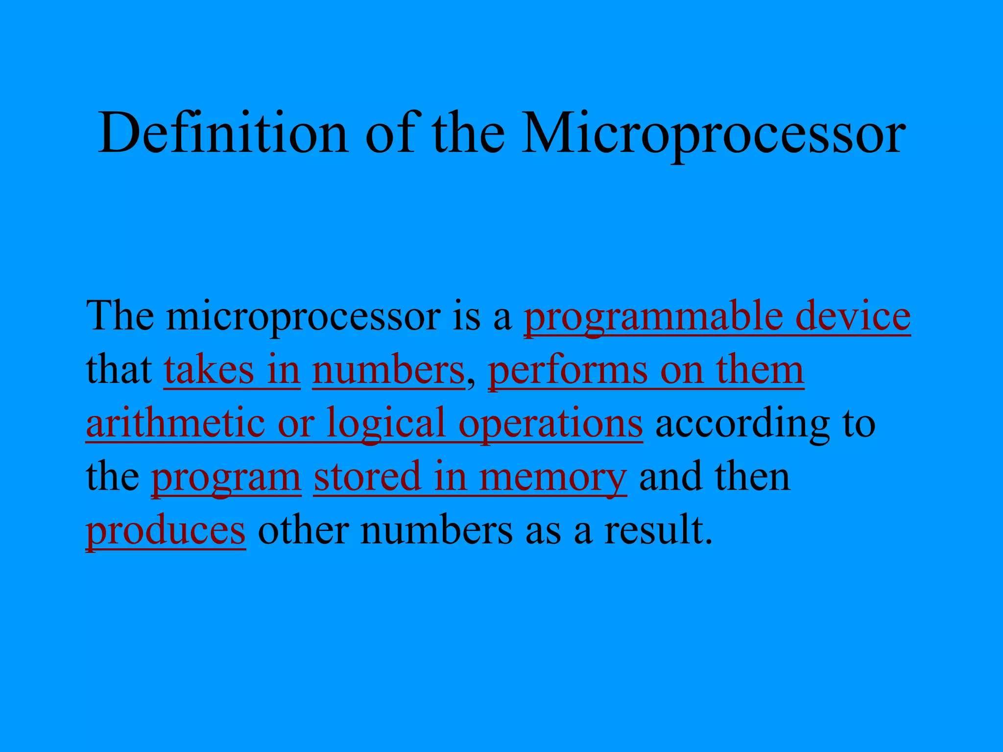 Definition of the Microprocessor
The microprocessor is a programmable device
that takes in numbers, performs on them
arithmetic or logical operations according to
the program stored in memory and then
produces other numbers as a result.
 