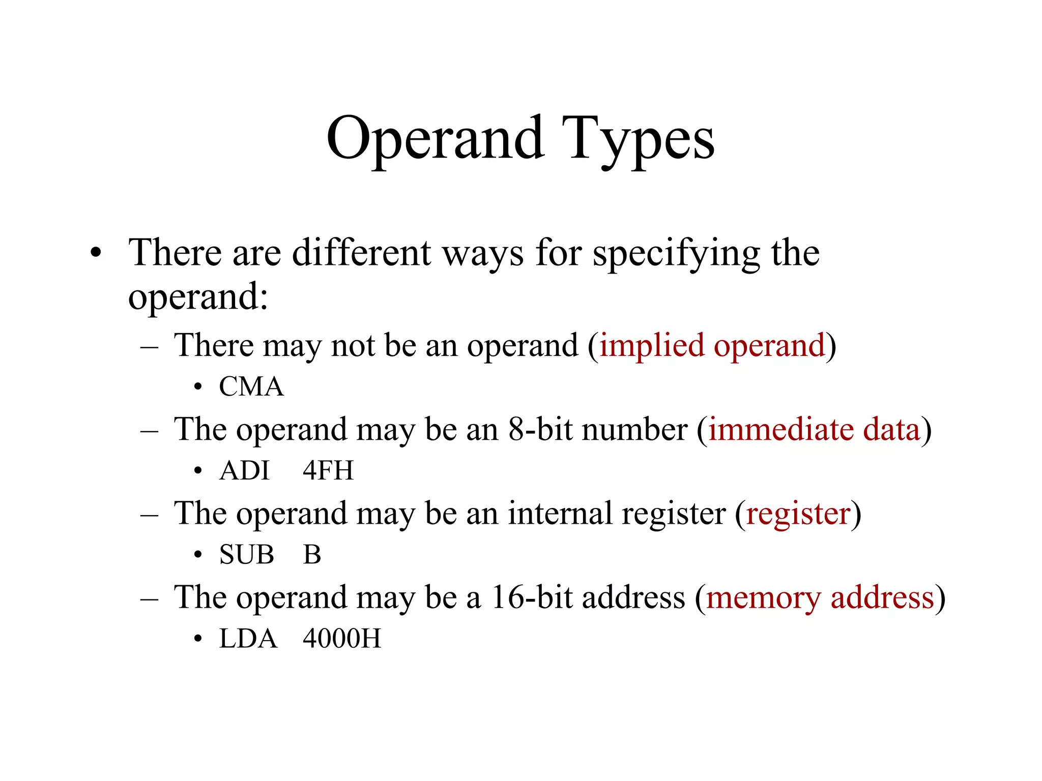 Operand Types
• There are different ways for specifying the
operand:
– There may not be an operand (implied operand)
• CMA
– The operand may be an 8-bit number (immediate data)
• ADI 4FH
– The operand may be an internal register (register)
• SUB B
– The operand may be a 16-bit address (memory address)
• LDA 4000H
 