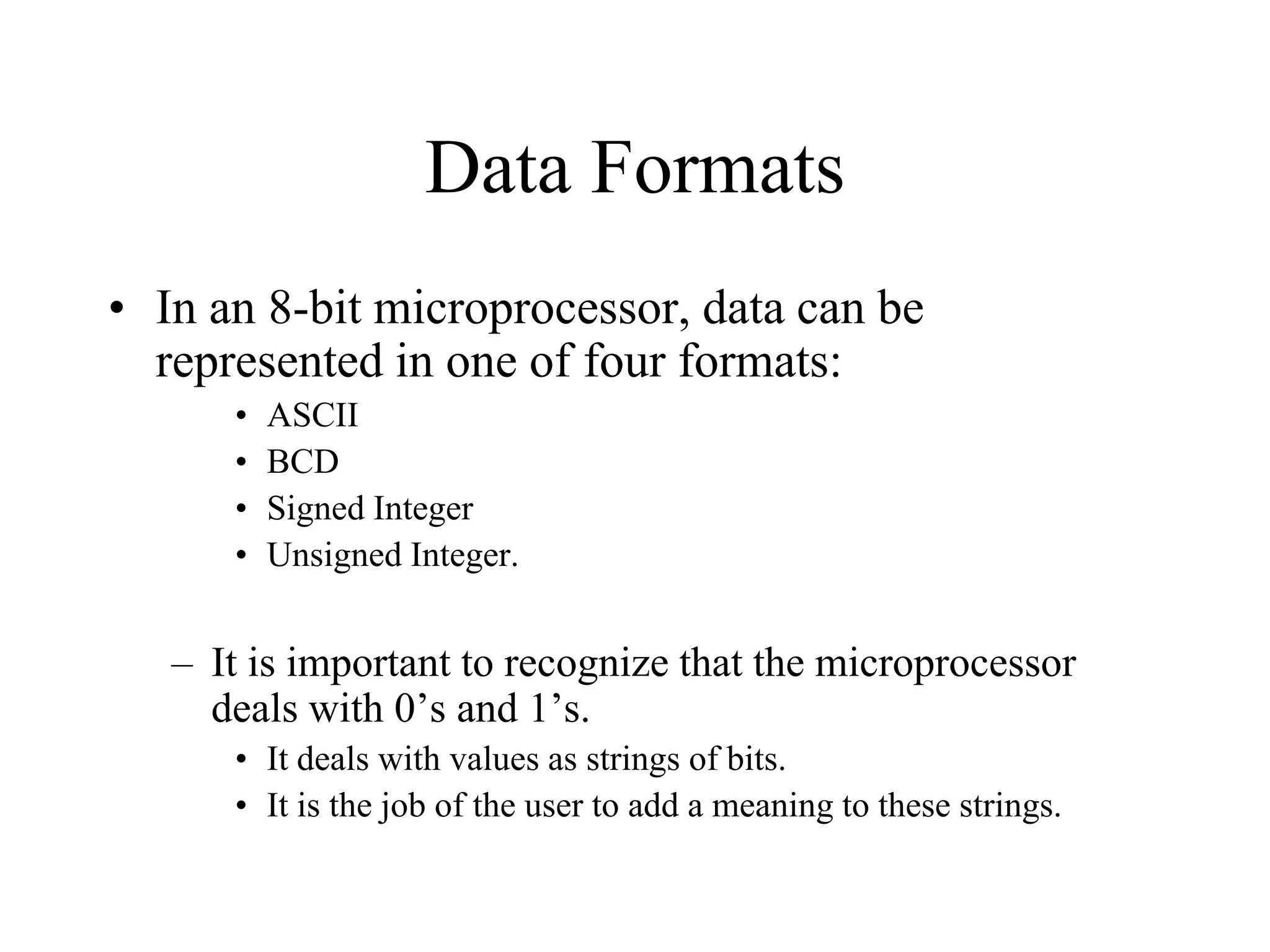 Data Formats
• In an 8-bit microprocessor, data can be
represented in one of four formats:
• ASCII
• BCD
• Signed Integer
• Unsigned Integer.
– It is important to recognize that the microprocessor
deals with 0’s and 1’s.
• It deals with values as strings of bits.
• It is the job of the user to add a meaning to these strings.
 