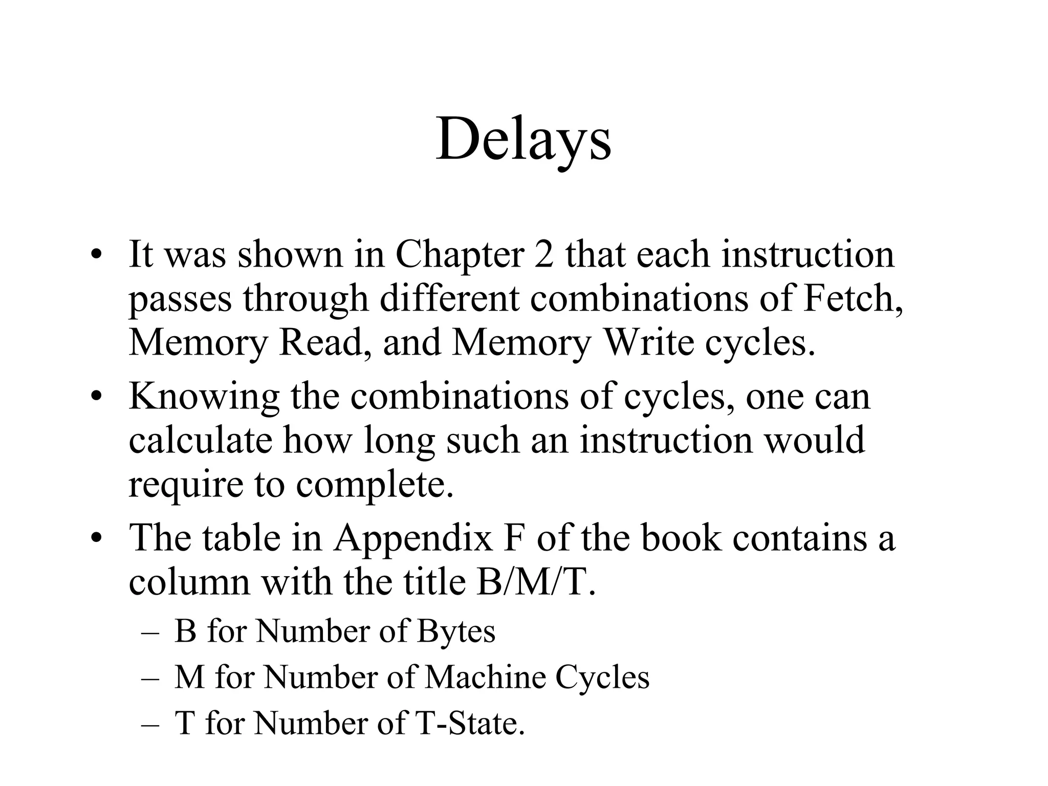 Delays
• It was shown in Chapter 2 that each instruction
passes through different combinations of Fetch,
Memory Read, and Memory Write cycles.
• Knowing the combinations of cycles, one can
calculate how long such an instruction would
require to complete.
• The table in Appendix F of the book contains a
column with the title B/M/T.
– B for Number of Bytes
– M for Number of Machine Cycles
– T for Number of T-State.
 