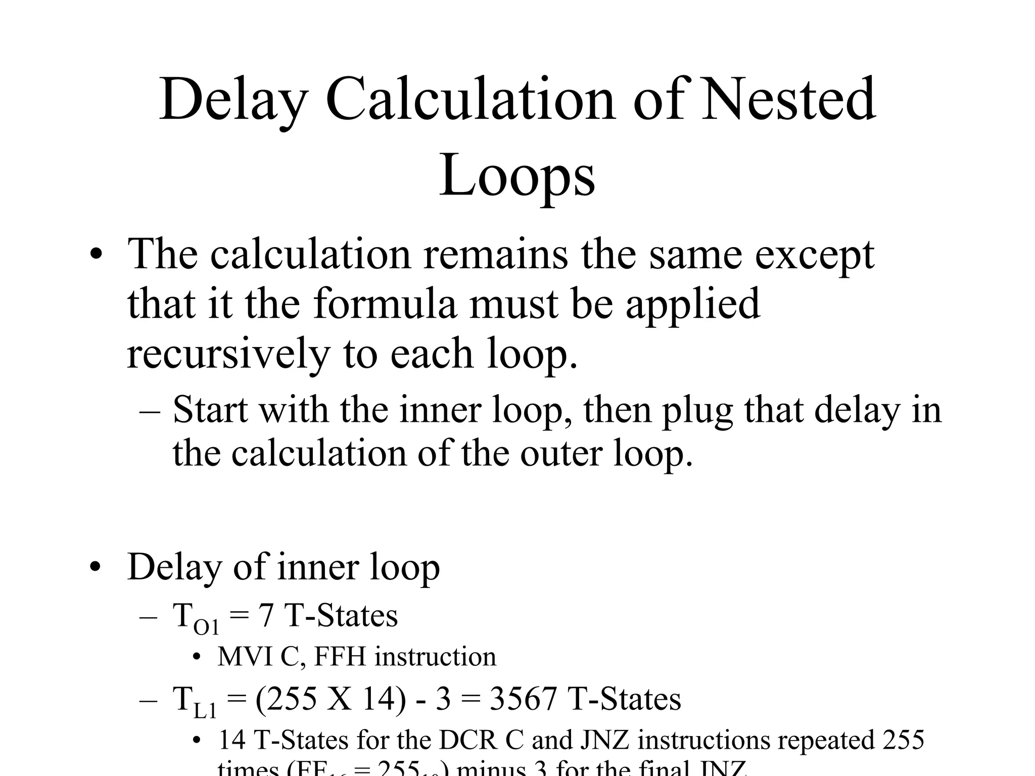 Delay Calculation of Nested
Loops
• The calculation remains the same except
that it the formula must be applied
recursively to each loop.
– Start with the inner loop, then plug that delay in
the calculation of the outer loop.
• Delay of inner loop
– TO1 = 7 T-States
• MVI C, FFH instruction
– TL1 = (255 X 14) - 3 = 3567 T-States
• 14 T-States for the DCR C and JNZ instructions repeated 255
 