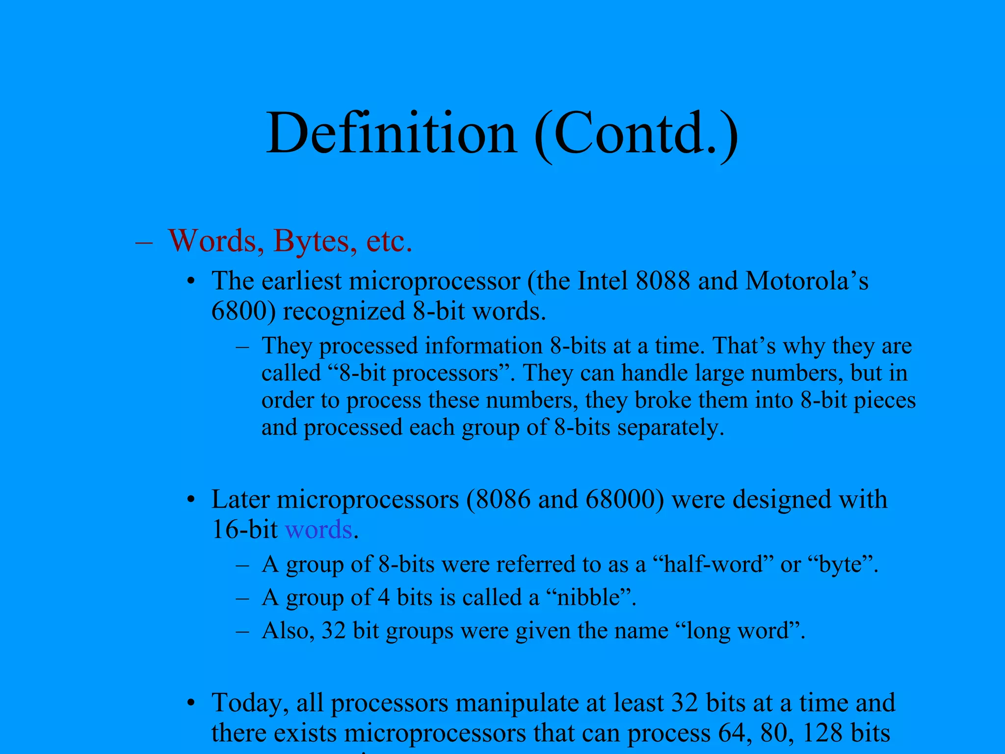 Definition (Contd.)
– Words, Bytes, etc.
• The earliest microprocessor (the Intel 8088 and Motorola’s
6800) recognized 8-bit words.
– They processed information 8-bits at a time. That’s why they are
called “8-bit processors”. They can handle large numbers, but in
order to process these numbers, they broke them into 8-bit pieces
and processed each group of 8-bits separately.
• Later microprocessors (8086 and 68000) were designed with
16-bit words.
– A group of 8-bits were referred to as a “half-word” or “byte”.
– A group of 4 bits is called a “nibble”.
– Also, 32 bit groups were given the name “long word”.
• Today, all processors manipulate at least 32 bits at a time and
there exists microprocessors that can process 64, 80, 128 bits
 
