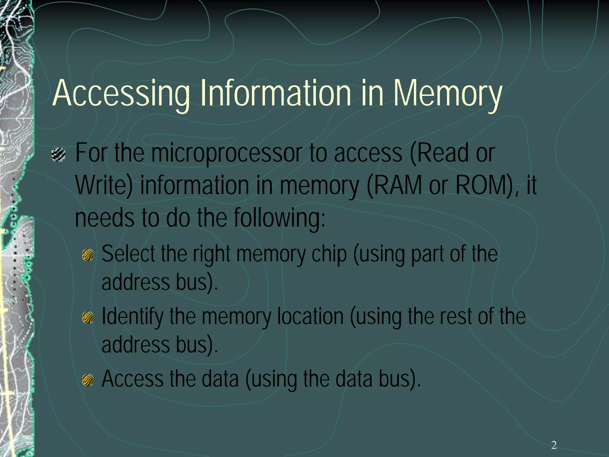 2
Accessing Information in Memory
For the microprocessor to access (Read or
Write) information in memory (RAM or ROM), it
needs to do the following:
Select the right memory chip (using part of the
address bus).
Identify the memory location (using the rest of the
address bus).
Access the data (using the data bus).
 