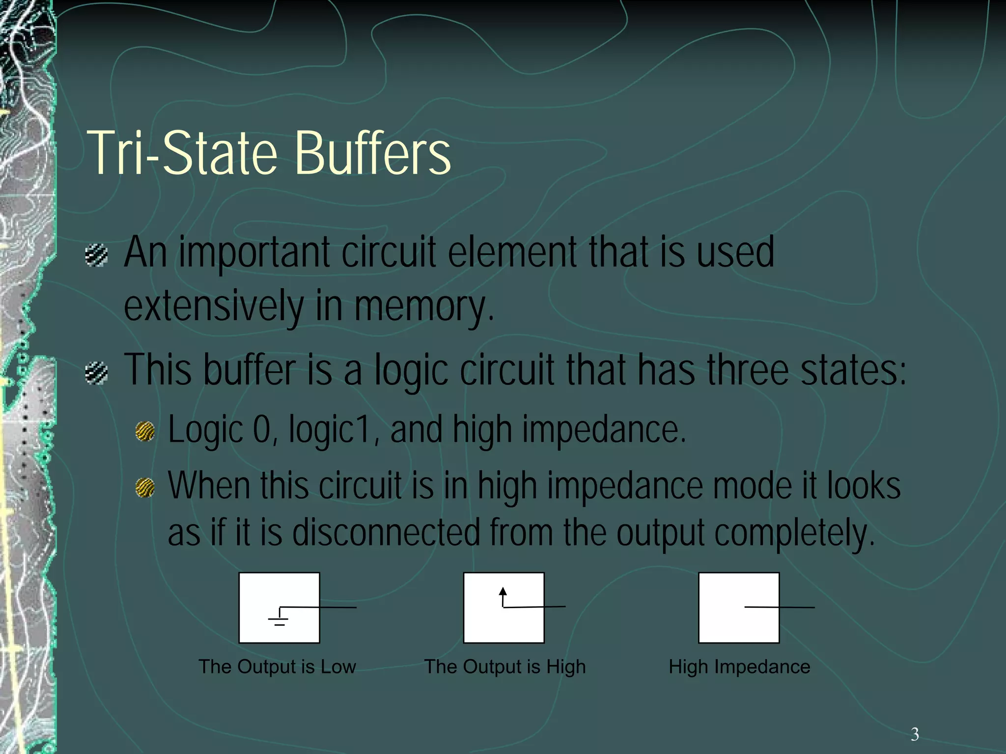 3
Tri-State Buffers
An important circuit element that is used
extensively in memory.
This buffer is a logic circuit that has three states:
Logic 0, logic1, and high impedance.
When this circuit is in high impedance mode it looks
as if it is disconnected from the output completely.
The Output is Low The Output is High High Impedance
 