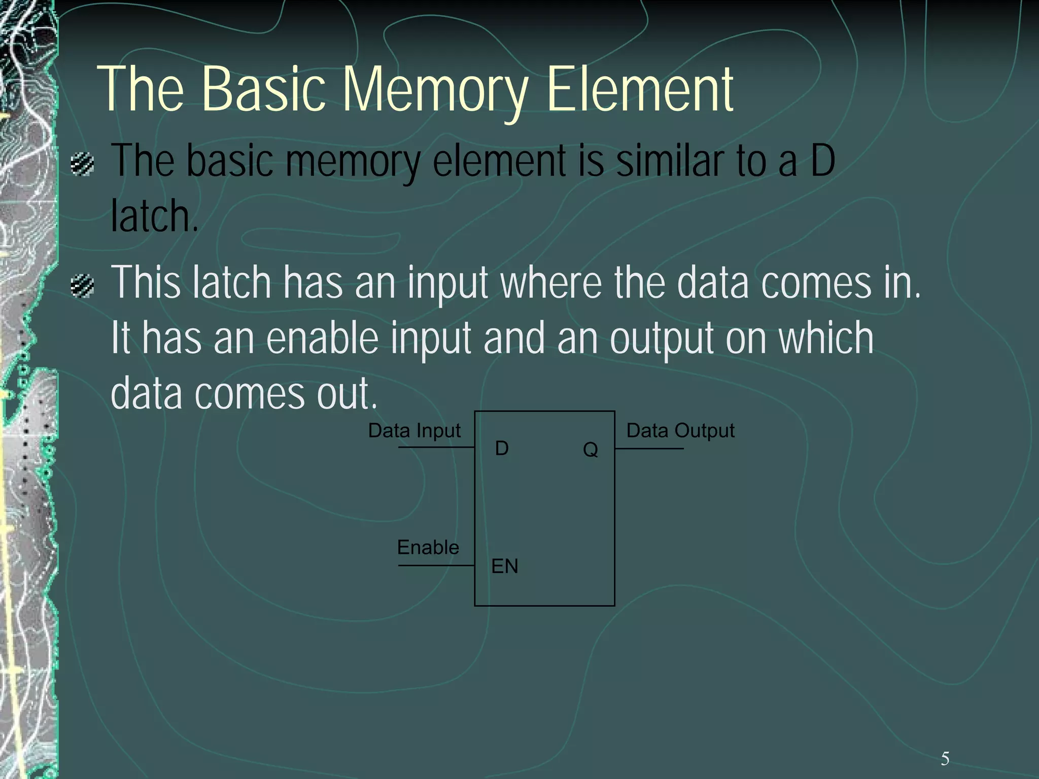 5
The Basic Memory Element
The basic memory element is similar to a D
latch.
This latch has an input where the data comes in.
It has an enable input and an output on which
data comes out.
QD
EN
Data Input Data Output
Enable
 