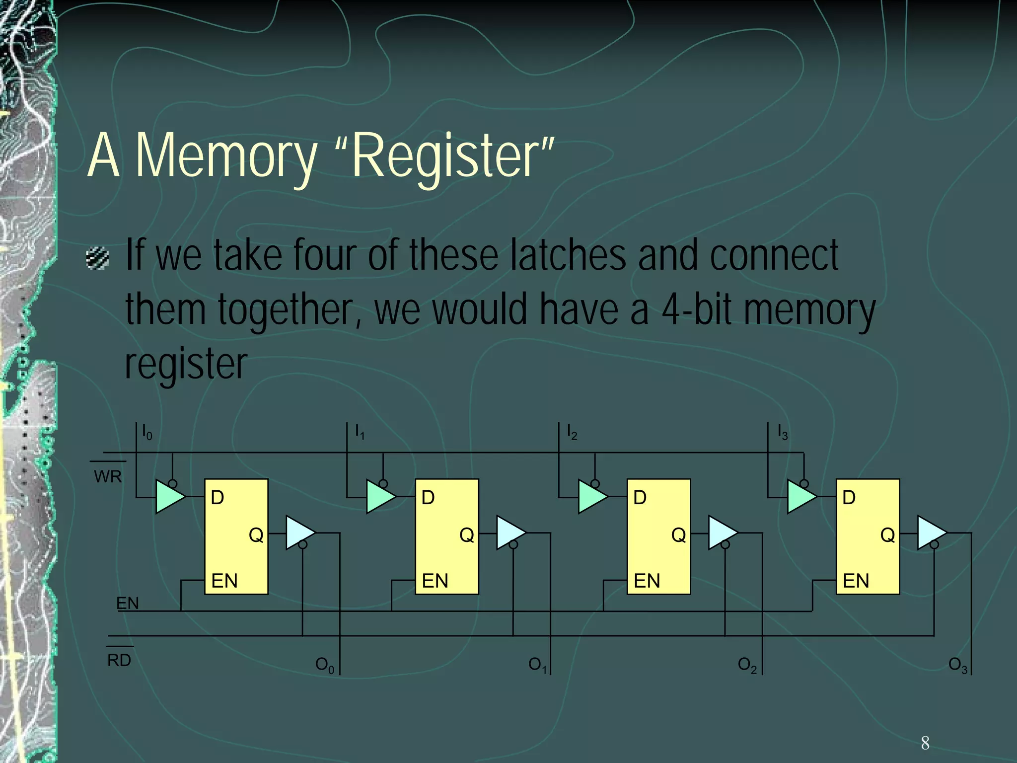 8
A Memory “Register”
If we take four of these latches and connect
them together, we would have a 4-bit memory
register
WR
RD
EN
Q
D
EN
Q
D
EN
Q
D
EN
Q
D
EN
I0 I1 I2 I3
O0 O1 O2 O3
 