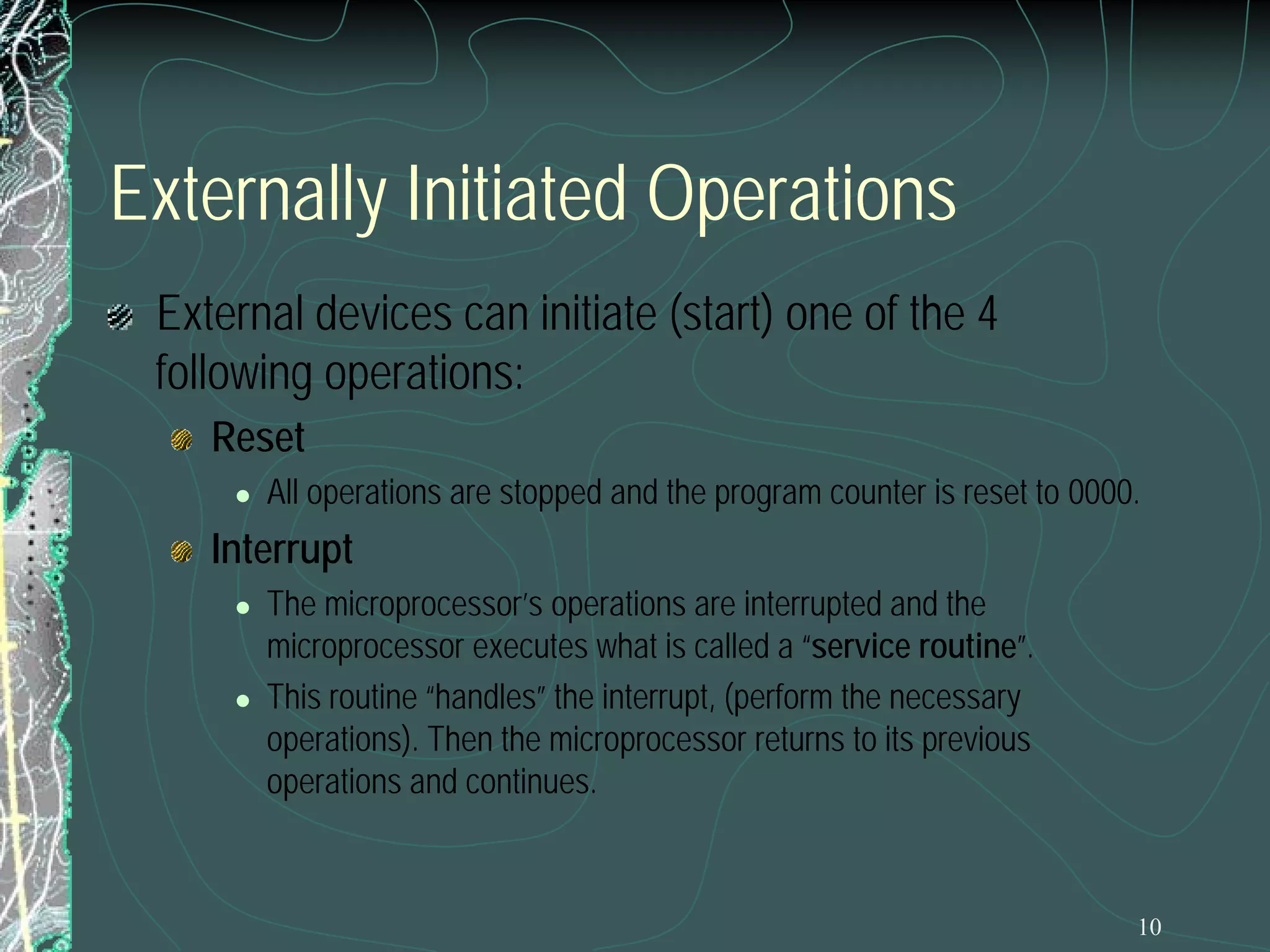 10
Externally Initiated Operations
External devices can initiate (start) one of the 4
following operations:
Reset
 All operations are stopped and the program counter is reset to 0000.
Interrupt
 The microprocessor’s operations are interrupted and the
microprocessor executes what is called a “service routine”.
 This routine “handles” the interrupt, (perform the necessary
operations). Then the microprocessor returns to its previous
operations and continues.
 