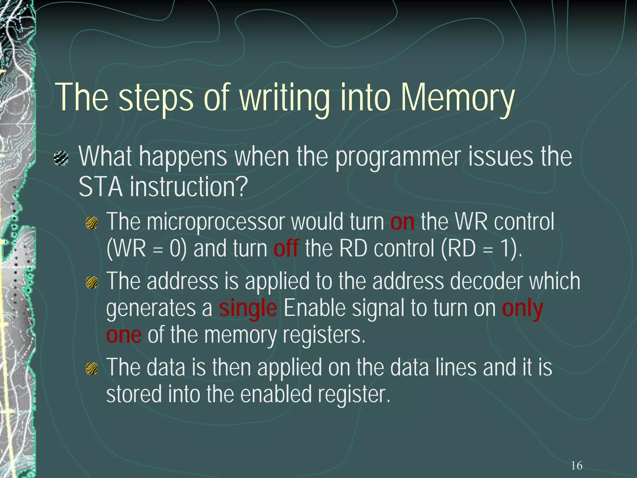 16
The steps of writing into Memory
What happens when the programmer issues the
STA instruction?
The microprocessor would turn on the WR control
(WR = 0) and turn off the RD control (RD = 1).
The address is applied to the address decoder which
generates a single Enable signal to turn on only
one of the memory registers.
The data is then applied on the data lines and it is
stored into the enabled register.
 