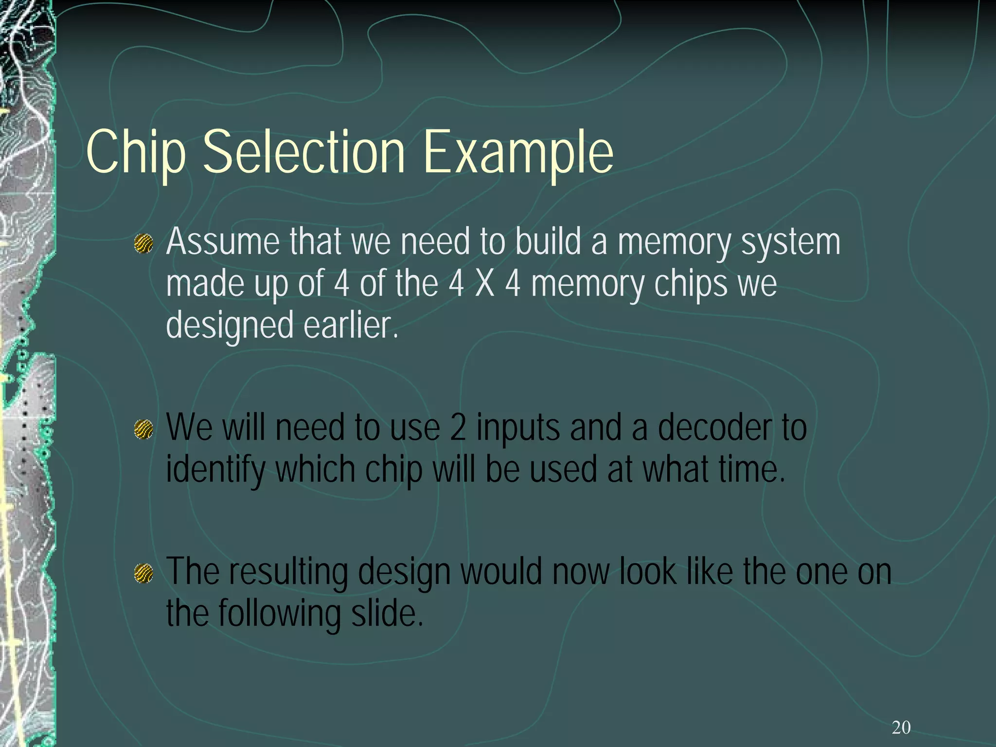 20
Chip Selection Example
Assume that we need to build a memory system
made up of 4 of the 4 X 4 memory chips we
designed earlier.
We will need to use 2 inputs and a decoder to
identify which chip will be used at what time.
The resulting design would now look like the one on
the following slide.
 