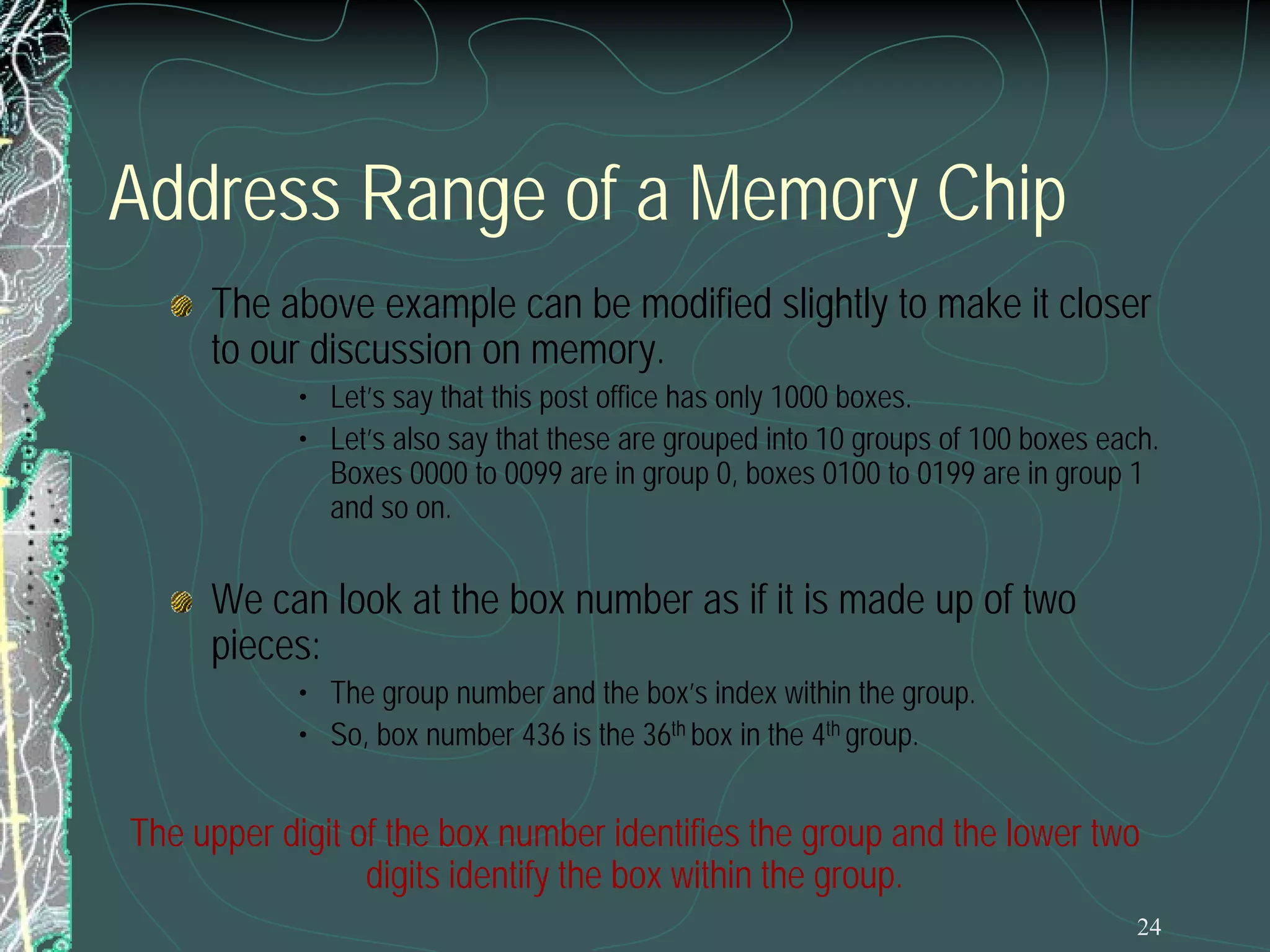 24
Address Range of a Memory Chip
The above example can be modified slightly to make it closer
to our discussion on memory.
• Let’s say that this post office has only 1000 boxes.
• Let’s also say that these are grouped into 10 groups of 100 boxes each.
Boxes 0000 to 0099 are in group 0, boxes 0100 to 0199 are in group 1
and so on.
We can look at the box number as if it is made up of two
pieces:
• The group number and the box’s index within the group.
• So, box number 436 is the 36th box in the 4th group.
The upper digit of the box number identifies the group and the lower two
digits identify the box within the group.
 
