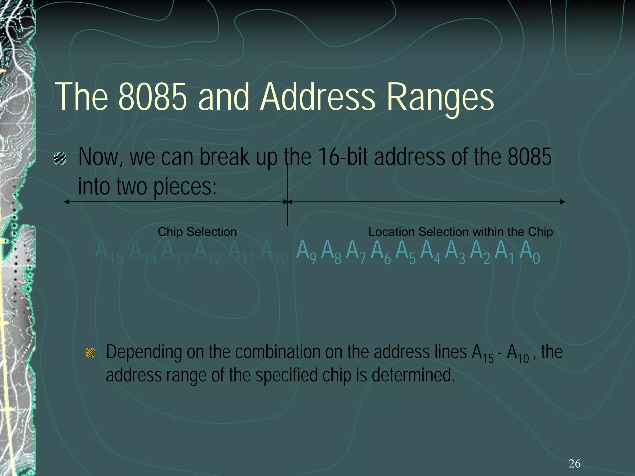 26
The 8085 and Address Ranges
Now, we can break up the 16-bit address of the 8085
into two pieces:
A15 A14 A13 A12 A11 A10 A9 A8 A7 A6 A5 A4 A3 A2 A1 A0
Depending on the combination on the address lines A15 - A10 , the
address range of the specified chip is determined.
Location Selection within the ChipChip Selection
 