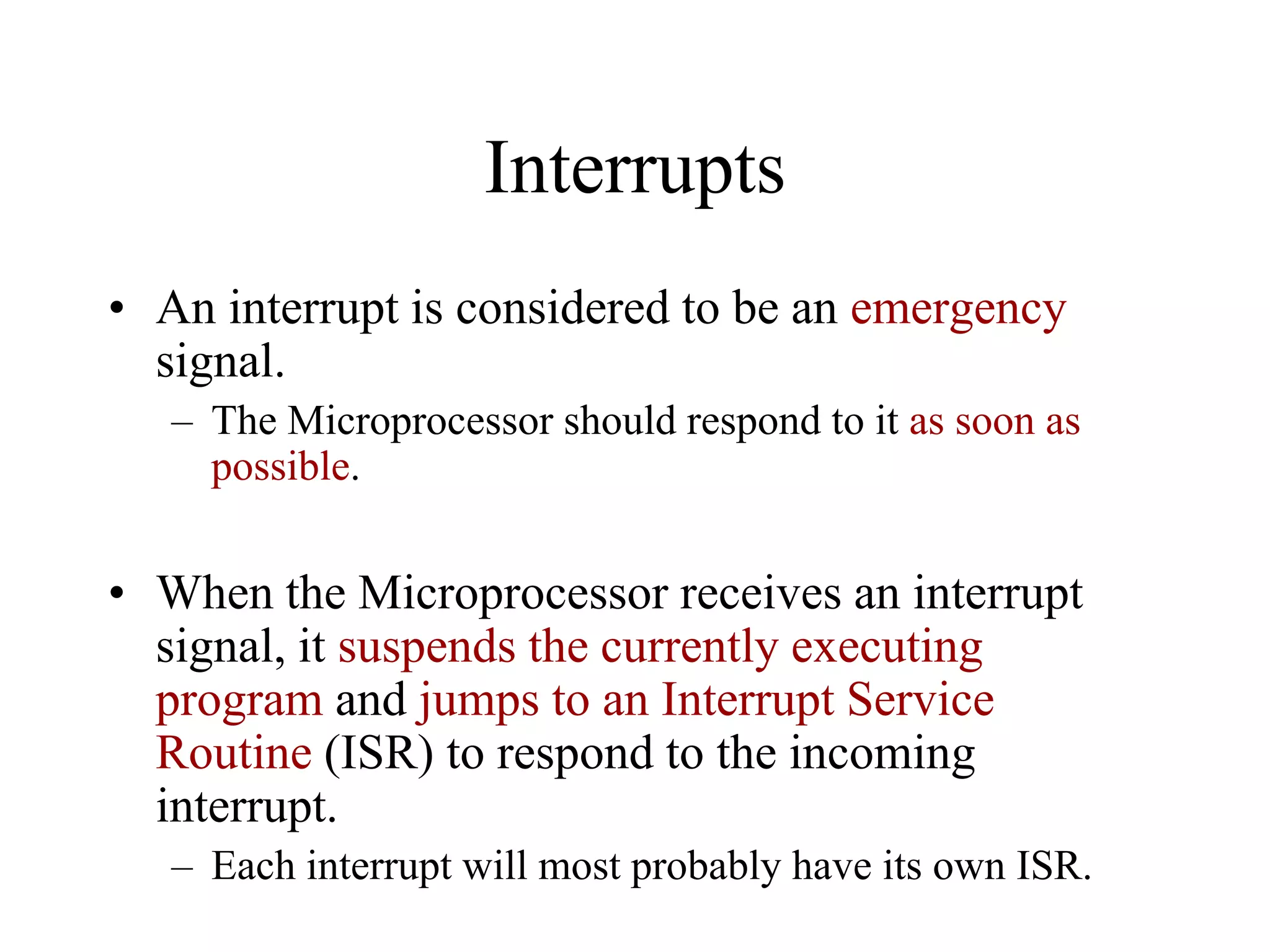 Interrupts
• An interrupt is considered to be an emergency
signal.
– The Microprocessor should respond to it as soon as
possible.
• When the Microprocessor receives an interrupt
signal, it suspends the currently executing
program and jumps to an Interrupt Service
Routine (ISR) to respond to the incoming
interrupt.
– Each interrupt will most probably have its own ISR.
 