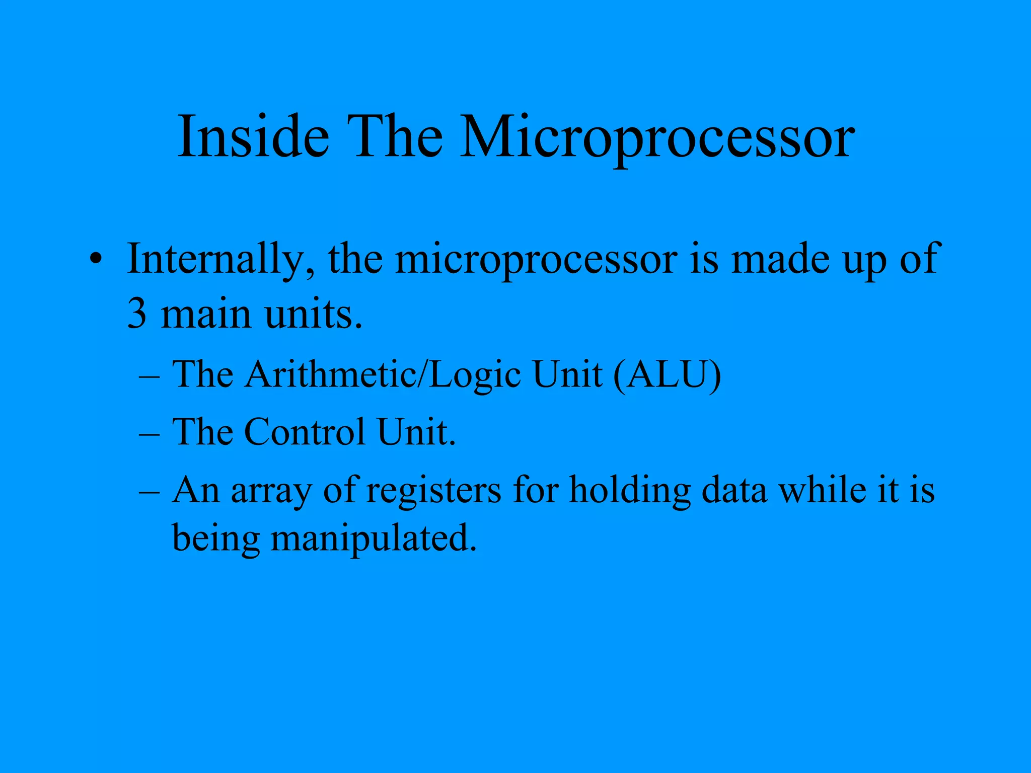 Inside The Microprocessor
• Internally, the microprocessor is made up of
3 main units.
– The Arithmetic/Logic Unit (ALU)
– The Control Unit.
– An array of registers for holding data while it is
being manipulated.
 