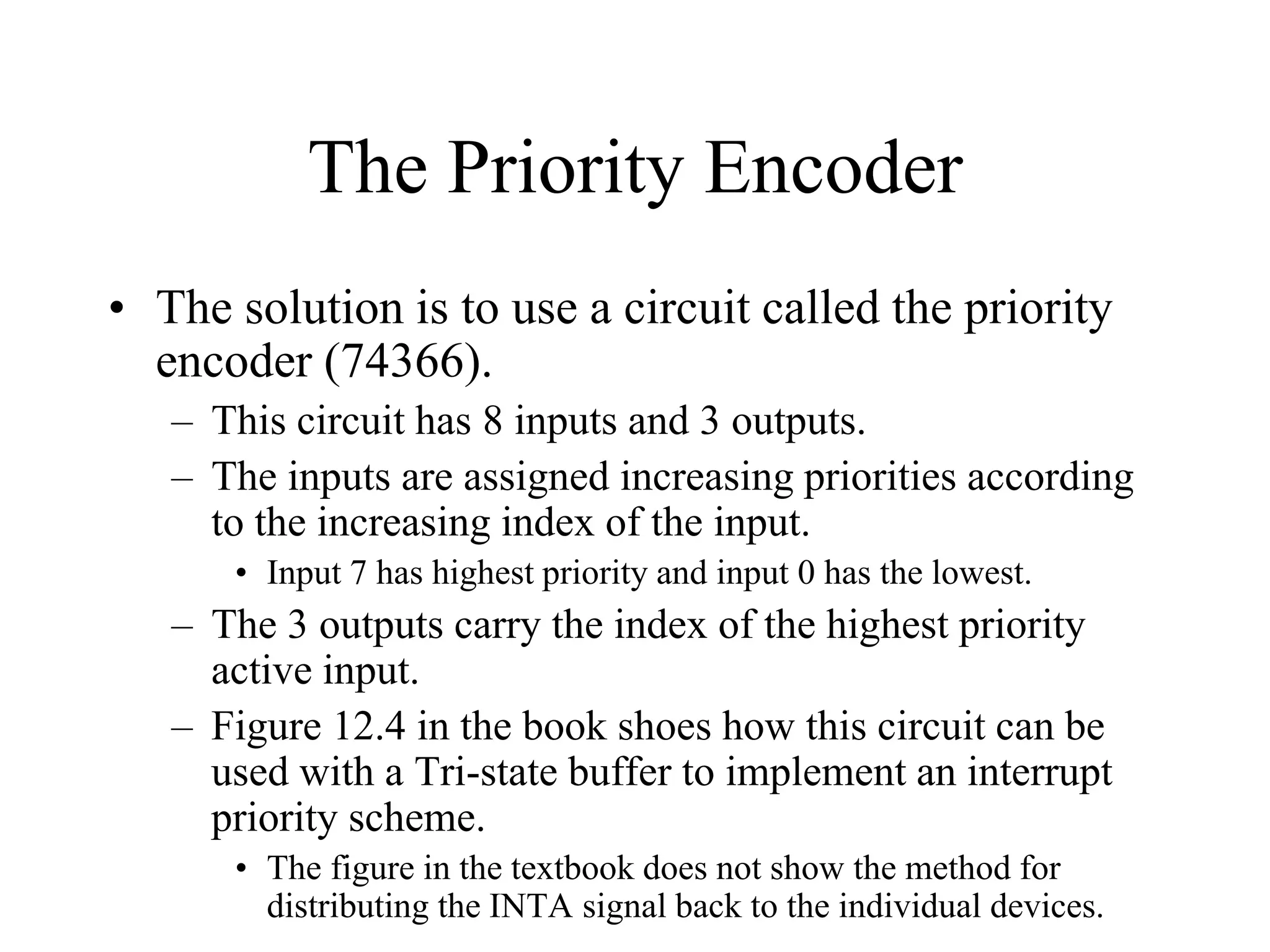 The Priority Encoder
• The solution is to use a circuit called the priority
encoder (74366).
– This circuit has 8 inputs and 3 outputs.
– The inputs are assigned increasing priorities according
to the increasing index of the input.
• Input 7 has highest priority and input 0 has the lowest.
– The 3 outputs carry the index of the highest priority
active input.
– Figure 12.4 in the book shoes how this circuit can be
used with a Tri-state buffer to implement an interrupt
priority scheme.
• The figure in the textbook does not show the method for
distributing the INTA signal back to the individual devices.
 