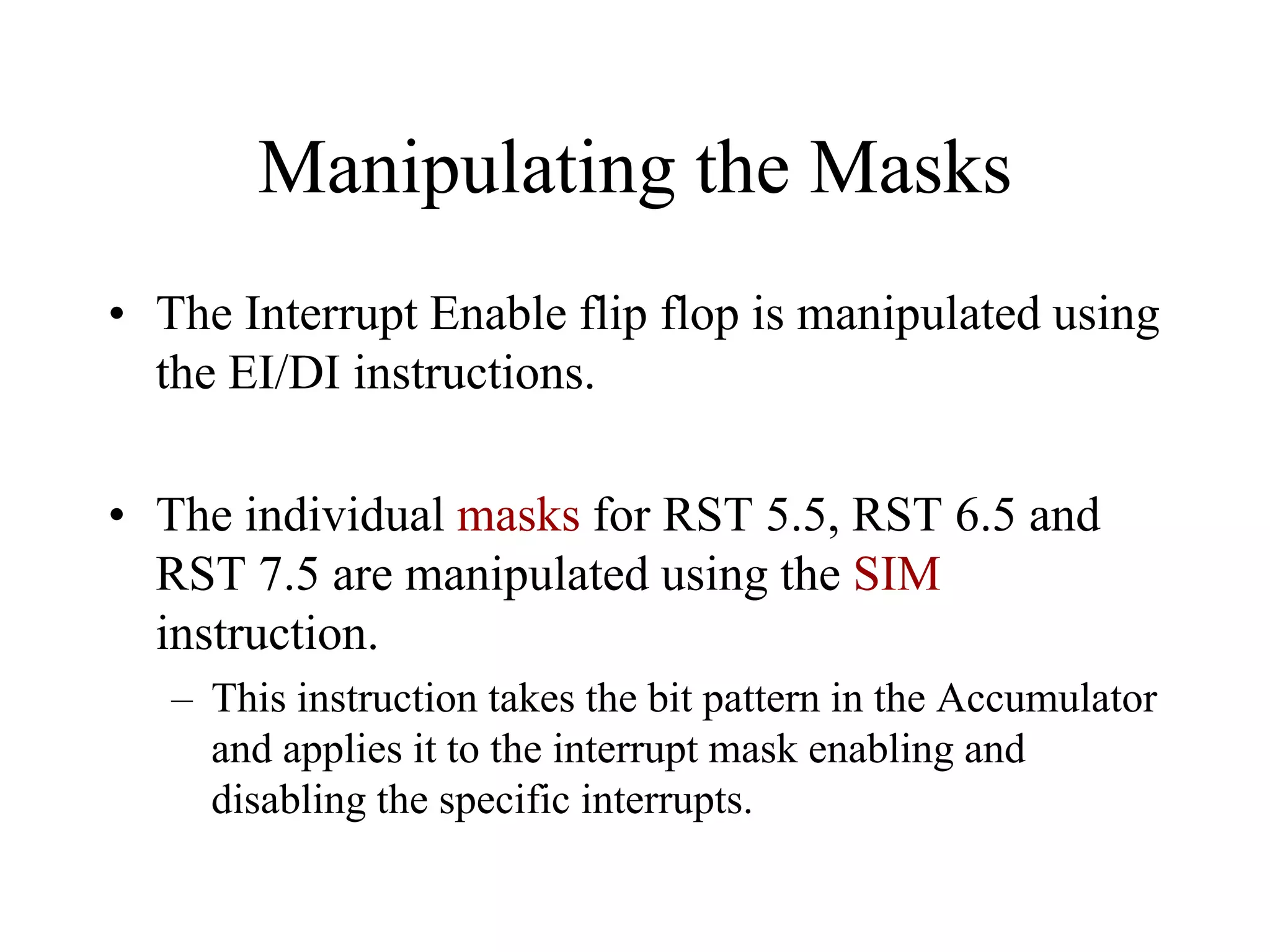 Manipulating the Masks
• The Interrupt Enable flip flop is manipulated using
the EI/DI instructions.
• The individual masks for RST 5.5, RST 6.5 and
RST 7.5 are manipulated using the SIM
instruction.
– This instruction takes the bit pattern in the Accumulator
and applies it to the interrupt mask enabling and
disabling the specific interrupts.
 