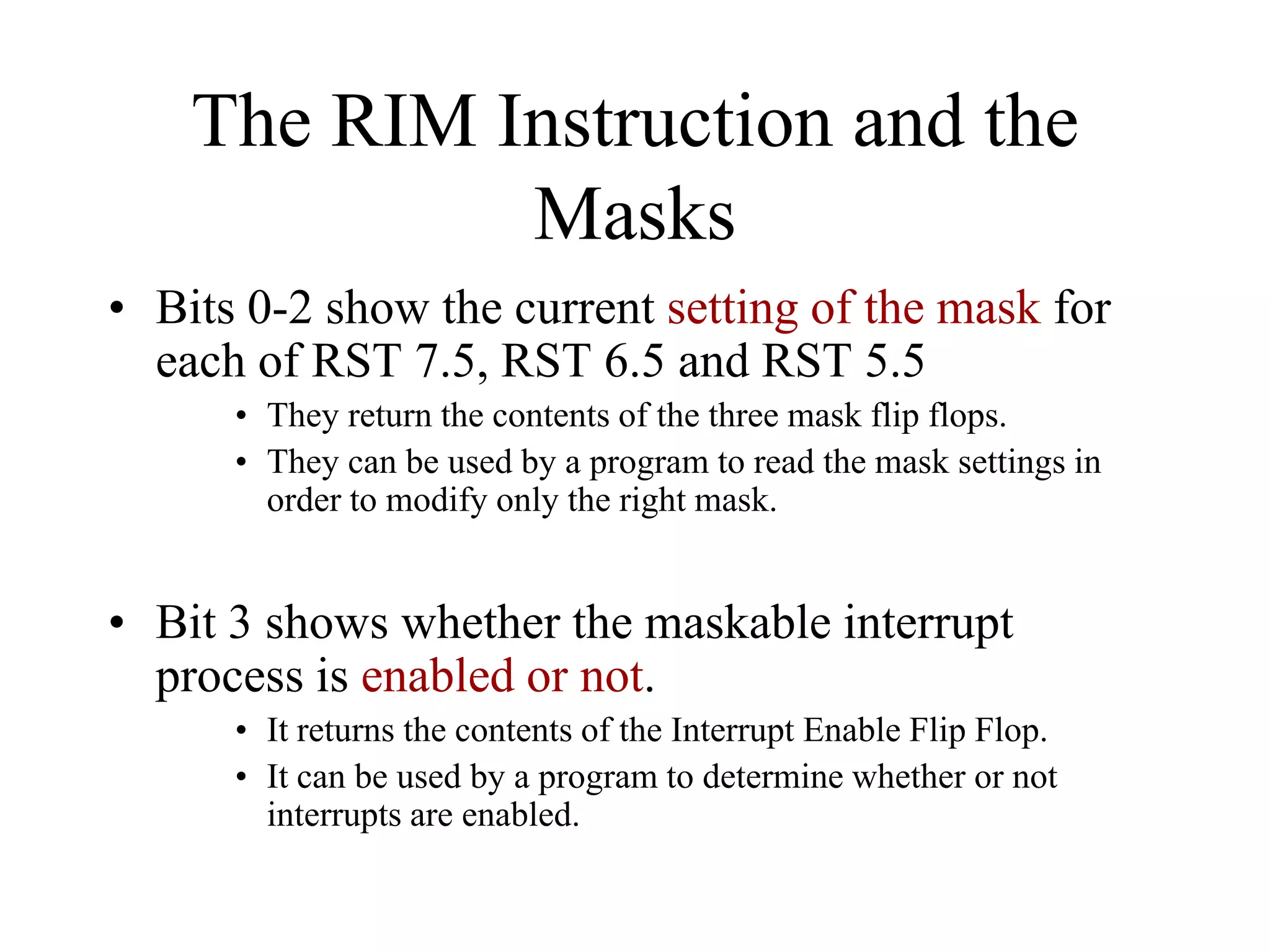 The RIM Instruction and the
Masks
• Bits 0-2 show the current setting of the mask for
each of RST 7.5, RST 6.5 and RST 5.5
• They return the contents of the three mask flip flops.
• They can be used by a program to read the mask settings in
order to modify only the right mask.
• Bit 3 shows whether the maskable interrupt
process is enabled or not.
• It returns the contents of the Interrupt Enable Flip Flop.
• It can be used by a program to determine whether or not
interrupts are enabled.
 