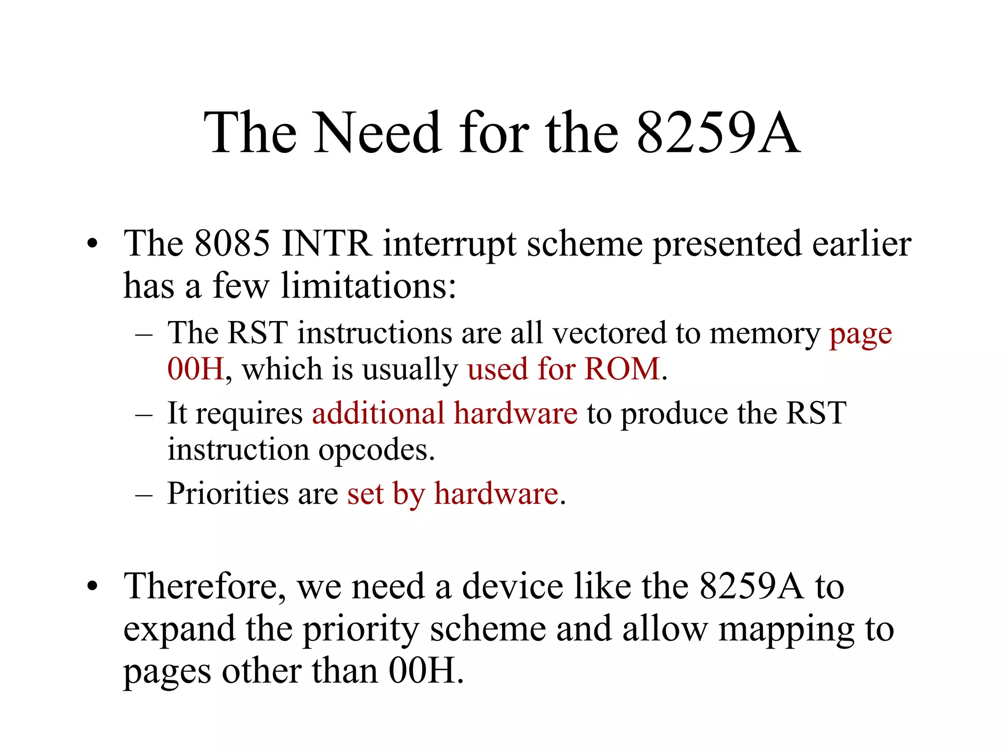 The Need for the 8259A
• The 8085 INTR interrupt scheme presented earlier
has a few limitations:
– The RST instructions are all vectored to memory page
00H, which is usually used for ROM.
– It requires additional hardware to produce the RST
instruction opcodes.
– Priorities are set by hardware.
• Therefore, we need a device like the 8259A to
expand the priority scheme and allow mapping to
pages other than 00H.
 