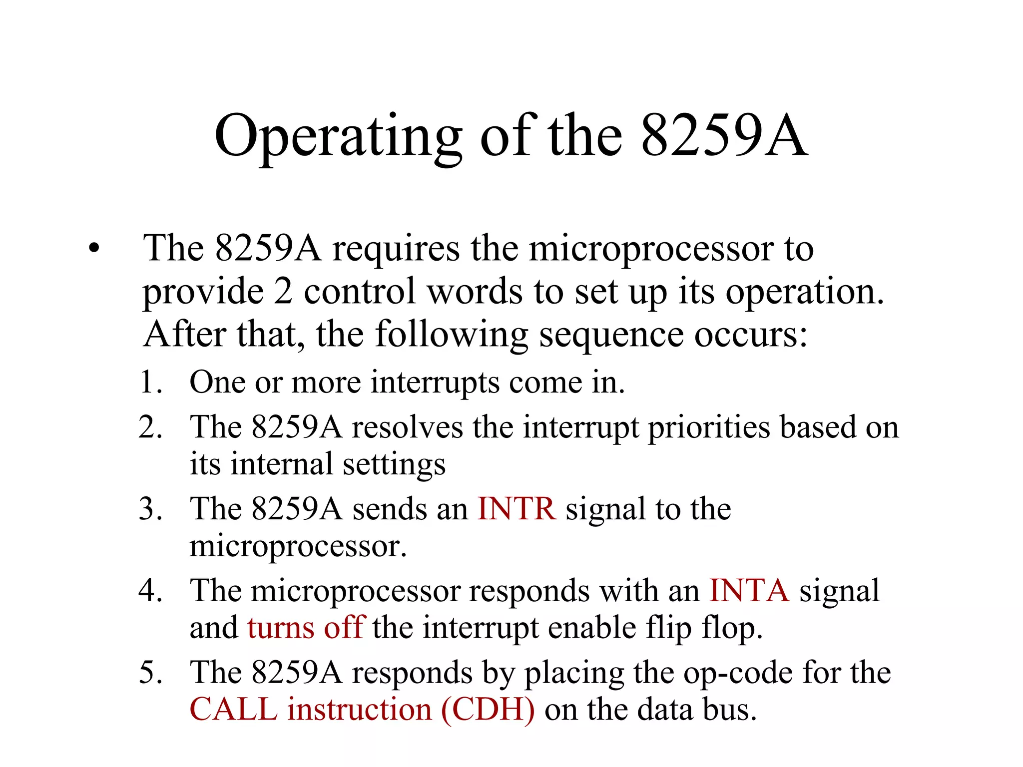 Operating of the 8259A
• The 8259A requires the microprocessor to
provide 2 control words to set up its operation.
After that, the following sequence occurs:
1. One or more interrupts come in.
2. The 8259A resolves the interrupt priorities based on
its internal settings
3. The 8259A sends an INTR signal to the
microprocessor.
4. The microprocessor responds with an INTA signal
and turns off the interrupt enable flip flop.
5. The 8259A responds by placing the op-code for the
CALL instruction (CDH) on the data bus.
 