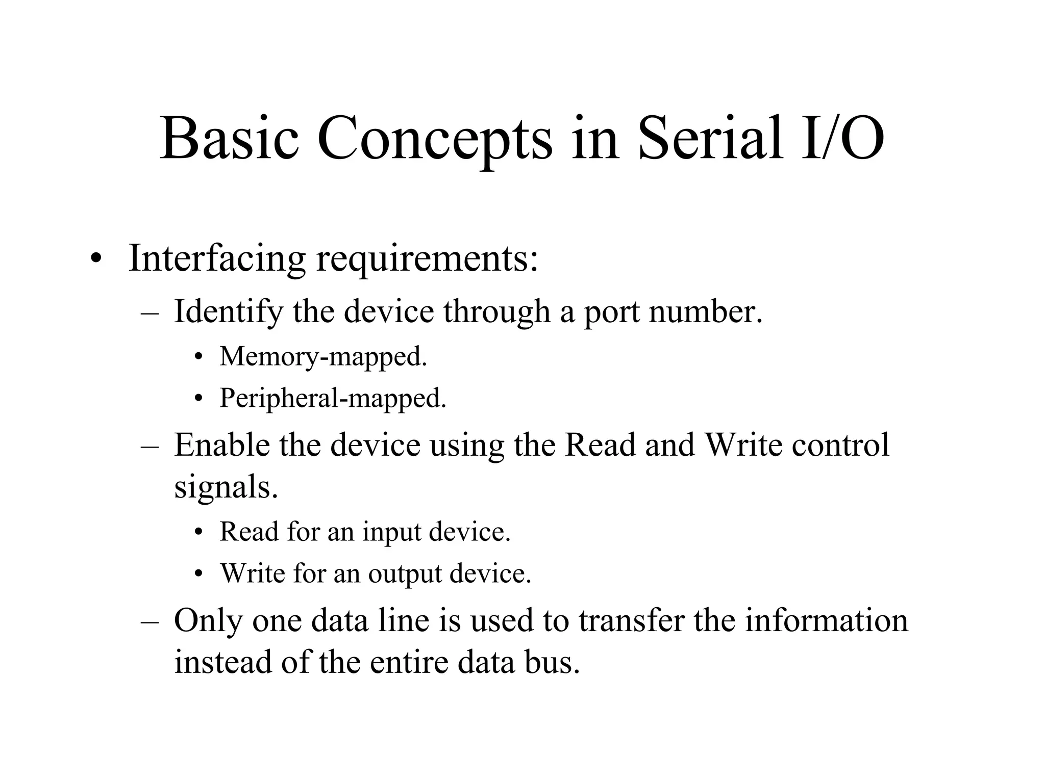 Basic Concepts in Serial I/O
• Interfacing requirements:
– Identify the device through a port number.
• Memory-mapped.
• Peripheral-mapped.
– Enable the device using the Read and Write control
signals.
• Read for an input device.
• Write for an output device.
– Only one data line is used to transfer the information
instead of the entire data bus.
 