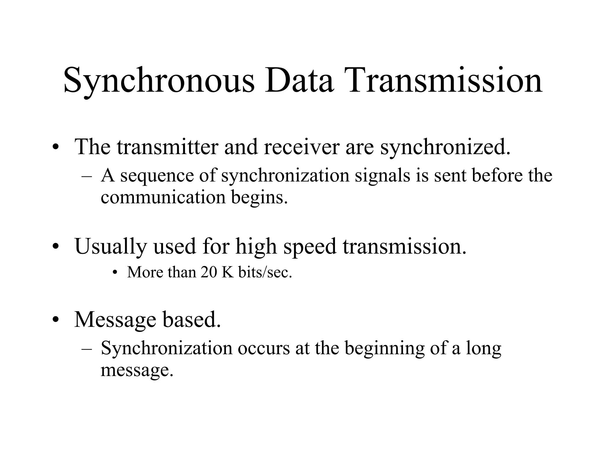 Synchronous Data Transmission
• The transmitter and receiver are synchronized.
– A sequence of synchronization signals is sent before the
communication begins.
• Usually used for high speed transmission.
• More than 20 K bits/sec.
• Message based.
– Synchronization occurs at the beginning of a long
message.
 