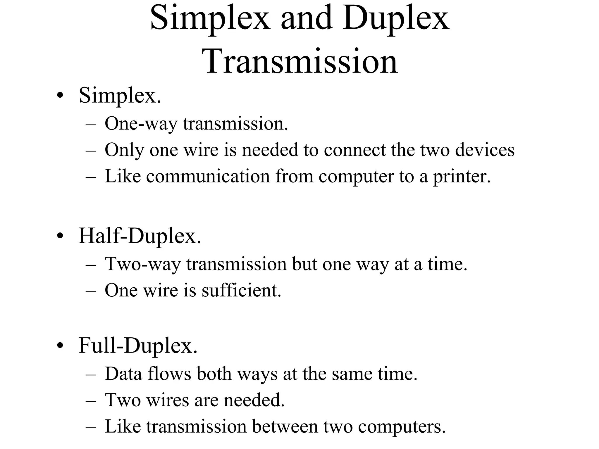 Simplex and Duplex
Transmission
• Simplex.
– One-way transmission.
– Only one wire is needed to connect the two devices
– Like communication from computer to a printer.
• Half-Duplex.
– Two-way transmission but one way at a time.
– One wire is sufficient.
• Full-Duplex.
– Data flows both ways at the same time.
– Two wires are needed.
– Like transmission between two computers.
 