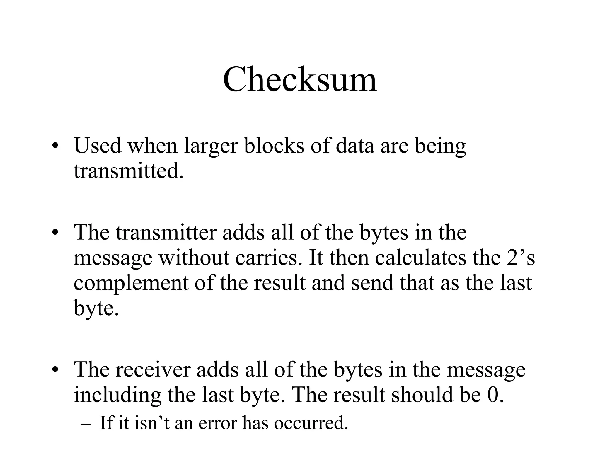 Checksum
• Used when larger blocks of data are being
transmitted.
• The transmitter adds all of the bytes in the
message without carries. It then calculates the 2’s
complement of the result and send that as the last
byte.
• The receiver adds all of the bytes in the message
including the last byte. The result should be 0.
– If it isn’t an error has occurred.
 