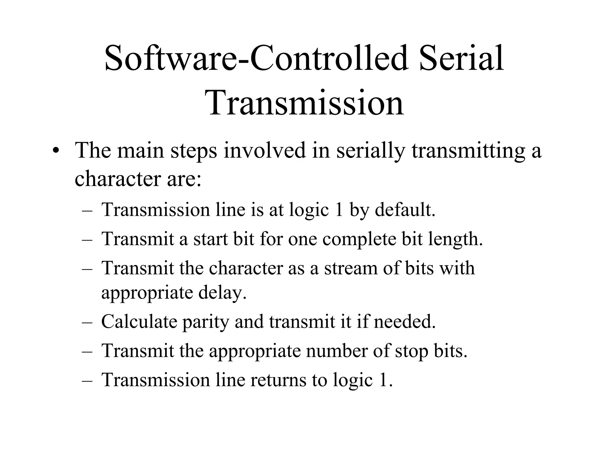 Software-Controlled Serial
Transmission
• The main steps involved in serially transmitting a
character are:
– Transmission line is at logic 1 by default.
– Transmit a start bit for one complete bit length.
– Transmit the character as a stream of bits with
appropriate delay.
– Calculate parity and transmit it if needed.
– Transmit the appropriate number of stop bits.
– Transmission line returns to logic 1.
 