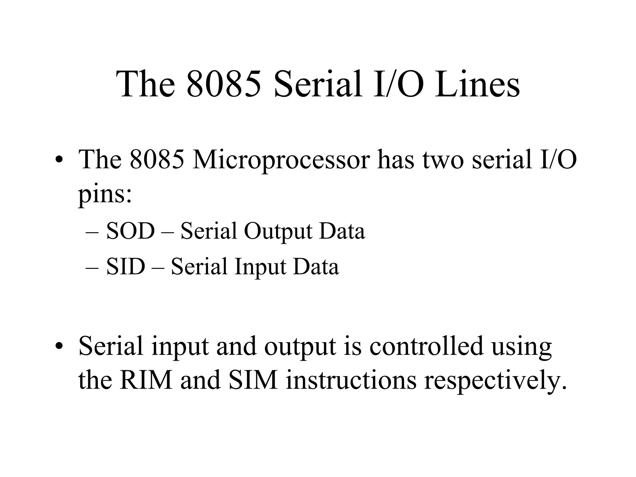 The 8085 Serial I/O Lines
• The 8085 Microprocessor has two serial I/O
pins:
– SOD – Serial Output Data
– SID – Serial Input Data
• Serial input and output is controlled using
the RIM and SIM instructions respectively.
 