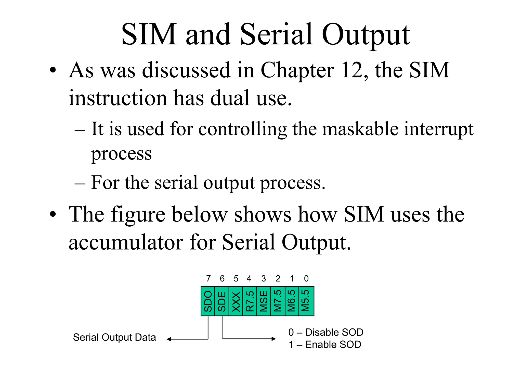 SIM and Serial Output
• As was discussed in Chapter 12, the SIM
instruction has dual use.
– It is used for controlling the maskable interrupt
process
– For the serial output process.
• The figure below shows how SIM uses the
accumulator for Serial Output.
SDO
SDE
XXX
R7.5
MSE
M7.5
M6.5
M5.5
01234567
0 – Disable SOD
1 – Enable SOD
Serial Output Data
 