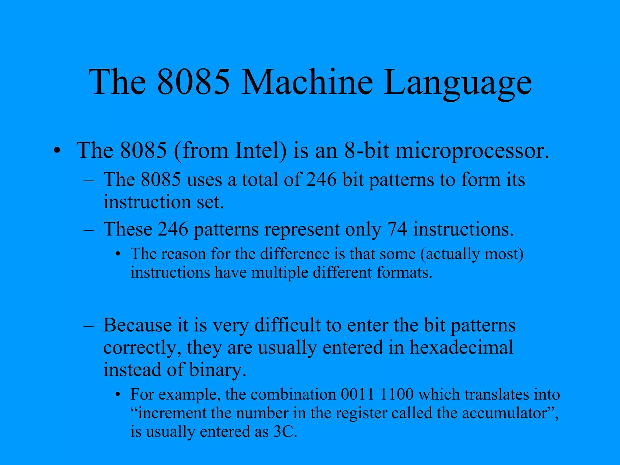 The 8085 Machine Language
• The 8085 (from Intel) is an 8-bit microprocessor.
– The 8085 uses a total of 246 bit patterns to form its
instruction set.
– These 246 patterns represent only 74 instructions.
• The reason for the difference is that some (actually most)
instructions have multiple different formats.
– Because it is very difficult to enter the bit patterns
correctly, they are usually entered in hexadecimal
instead of binary.
• For example, the combination 0011 1100 which translates into
“increment the number in the register called the accumulator”,
is usually entered as 3C.
 