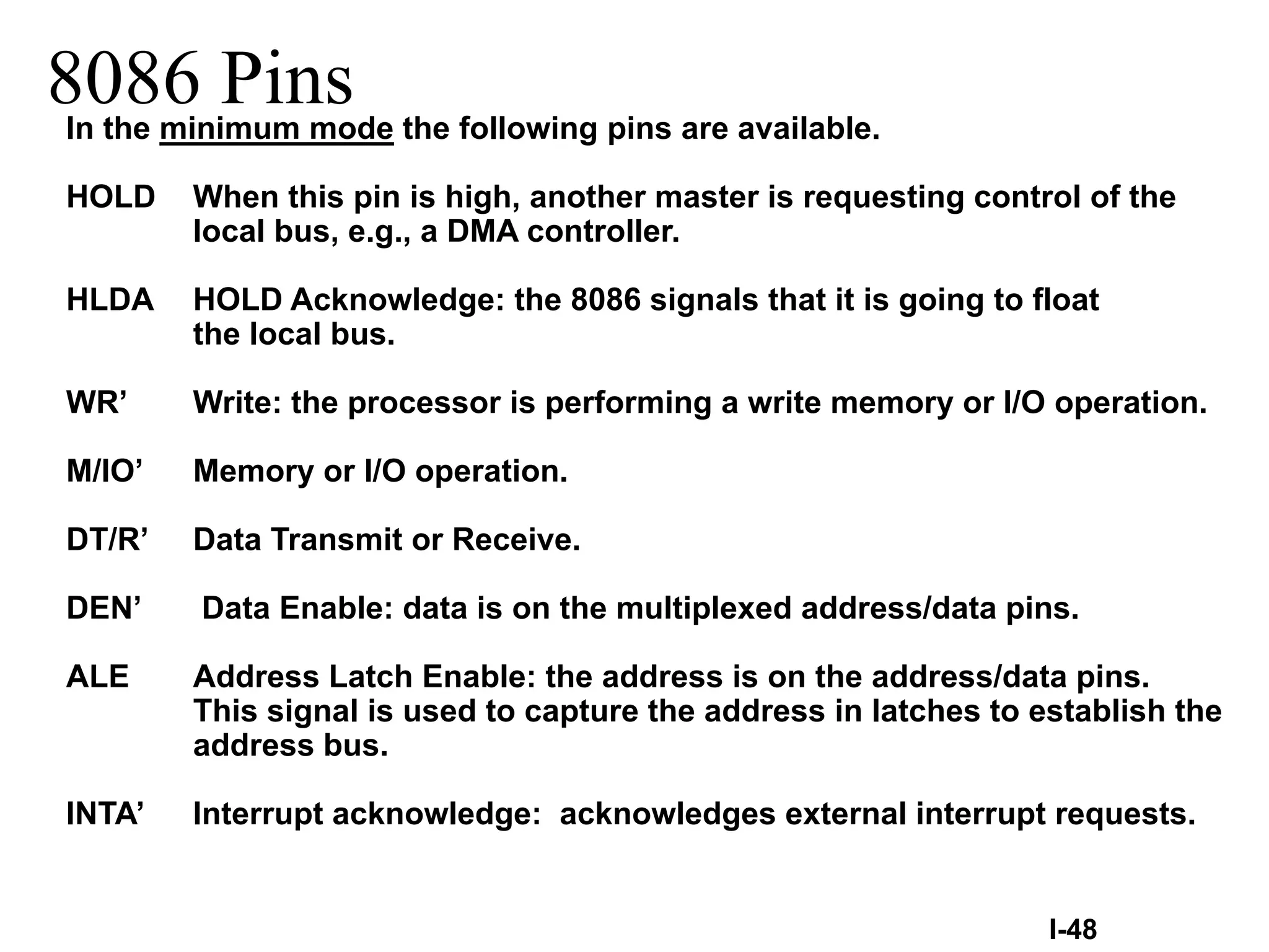 8086 PinsIn the minimum mode the following pins are available.
HOLD When this pin is high, another master is requesting control of the
local bus, e.g., a DMA controller.
HLDA HOLD Acknowledge: the 8086 signals that it is going to float
the local bus.
WR’ Write: the processor is performing a write memory or I/O operation.
M/IO’ Memory or I/O operation.
DT/R’ Data Transmit or Receive.
DEN’ Data Enable: data is on the multiplexed address/data pins.
ALE Address Latch Enable: the address is on the address/data pins.
This signal is used to capture the address in latches to establish the
address bus.
INTA’ Interrupt acknowledge: acknowledges external interrupt requests.
I-48
 