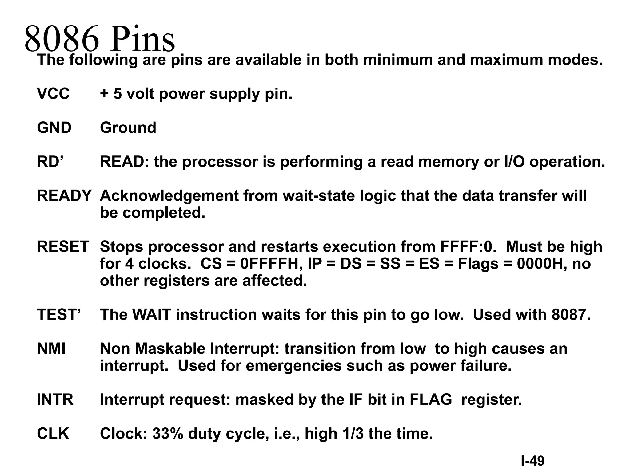 8086 PinsThe following are pins are available in both minimum and maximum modes.
VCC + 5 volt power supply pin.
GND Ground
RD’ READ: the processor is performing a read memory or I/O operation.
READY Acknowledgement from wait-state logic that the data transfer will
be completed.
RESET Stops processor and restarts execution from FFFF:0. Must be high
for 4 clocks. CS = 0FFFFH, IP = DS = SS = ES = Flags = 0000H, no
other registers are affected.
TEST’ The WAIT instruction waits for this pin to go low. Used with 8087.
NMI Non Maskable Interrupt: transition from low to high causes an
interrupt. Used for emergencies such as power failure.
INTR Interrupt request: masked by the IF bit in FLAG register.
CLK Clock: 33% duty cycle, i.e., high 1/3 the time.
I-49
 