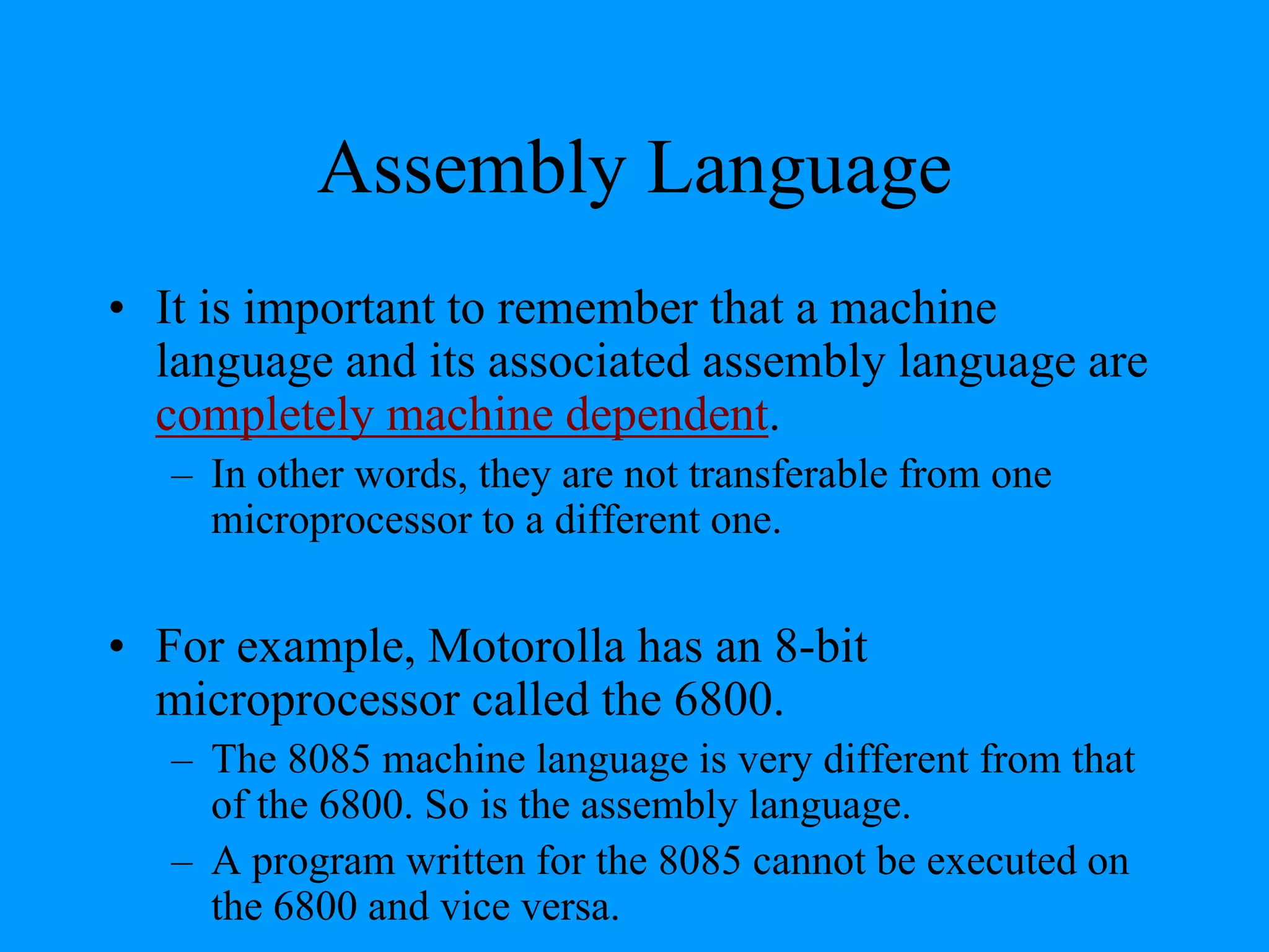 Assembly Language
• It is important to remember that a machine
language and its associated assembly language are
completely machine dependent.
– In other words, they are not transferable from one
microprocessor to a different one.
• For example, Motorolla has an 8-bit
microprocessor called the 6800.
– The 8085 machine language is very different from that
of the 6800. So is the assembly language.
– A program written for the 8085 cannot be executed on
the 6800 and vice versa.
 