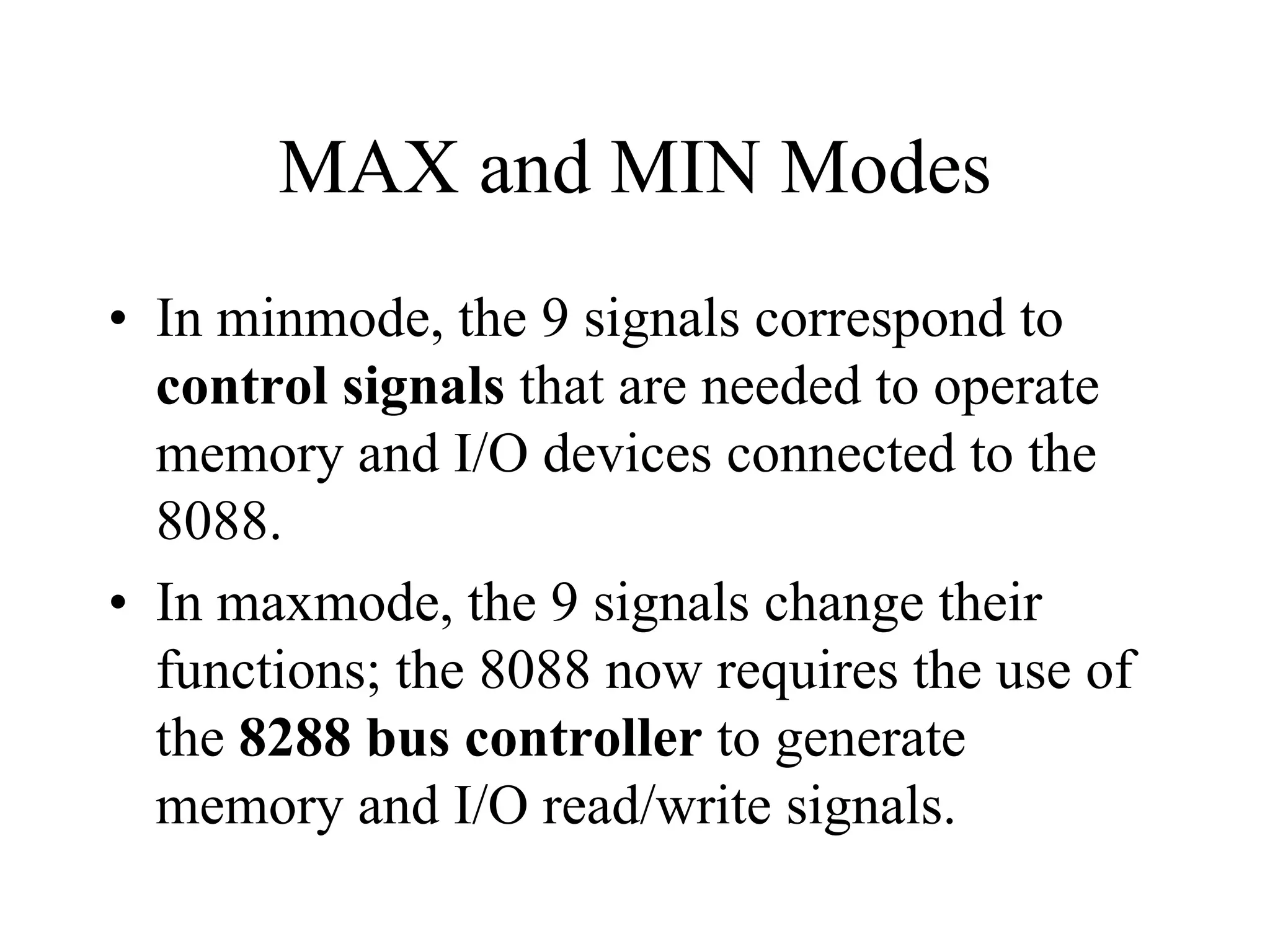 MAX and MIN Modes
• In minmode, the 9 signals correspond to
control signals that are needed to operate
memory and I/O devices connected to the
8088.
• In maxmode, the 9 signals change their
functions; the 8088 now requires the use of
the 8288 bus controller to generate
memory and I/O read/write signals.
 