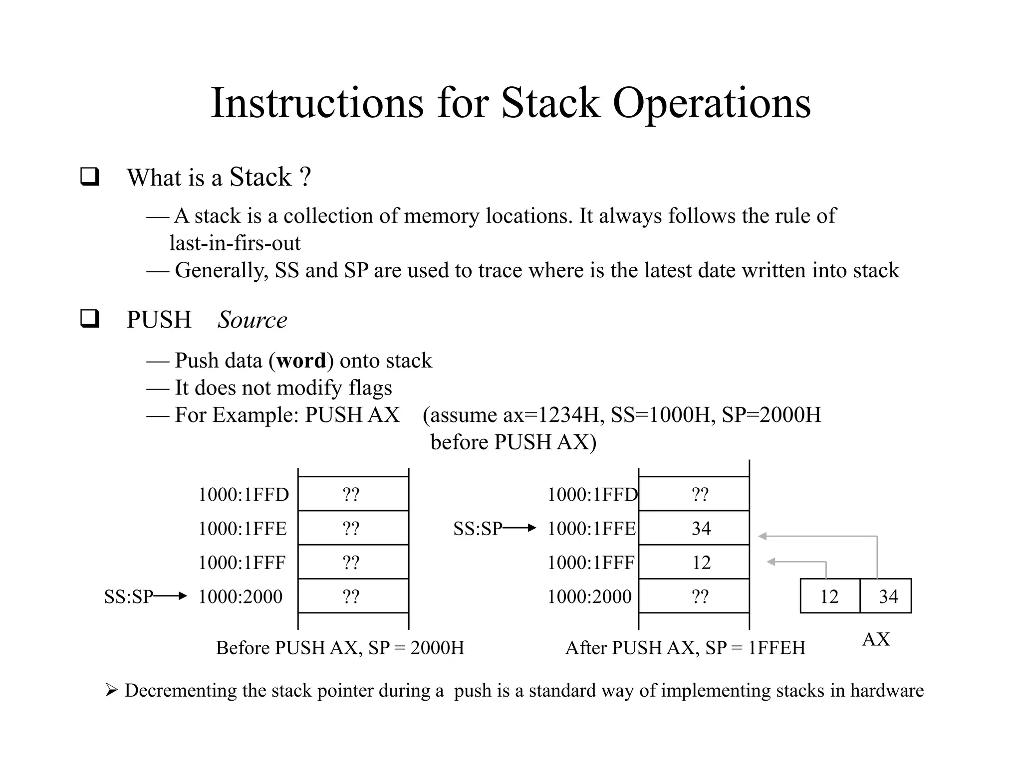 Instructions for Stack Operations
 What is a Stack ?
— A stack is a collection of memory locations. It always follows the rule of
last-in-firs-out
— Generally, SS and SP are used to trace where is the latest date written into stack
 PUSH Source
— Push data (word) onto stack
— It does not modify flags
— For Example: PUSH AX (assume ax=1234H, SS=1000H, SP=2000H
before PUSH AX)
1000:2000
1000:1FFF
1000:1FFE
1000:1FFD
??
??
??
??
1000:2000
1000:1FFF
1000:1FFE
1000:1FFD
??
12
34
??
SS:SP
SS:SP
Before PUSH AX, SP = 2000H After PUSH AX, SP = 1FFEH AX
12 34
 Decrementing the stack pointer during a push is a standard way of implementing stacks in hardware
 