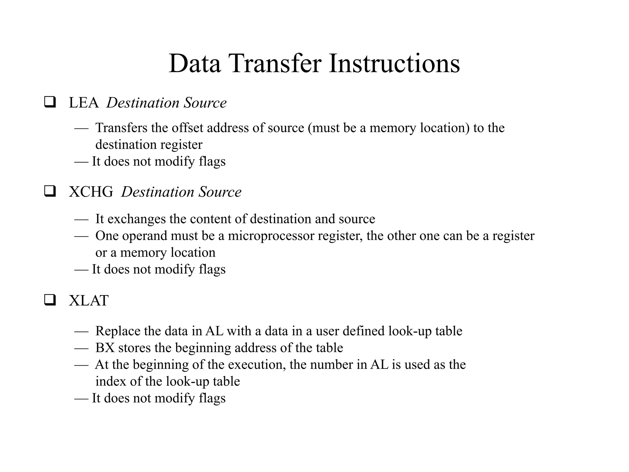 Data Transfer Instructions
 LEA Destination Source
— Transfers the offset address of source (must be a memory location) to the
destination register
— It does not modify flags
 XCHG Destination Source
— It exchanges the content of destination and source
— One operand must be a microprocessor register, the other one can be a register
or a memory location
— It does not modify flags
 XLAT
— Replace the data in AL with a data in a user defined look-up table
— BX stores the beginning address of the table
— At the beginning of the execution, the number in AL is used as the
index of the look-up table
— It does not modify flags
 