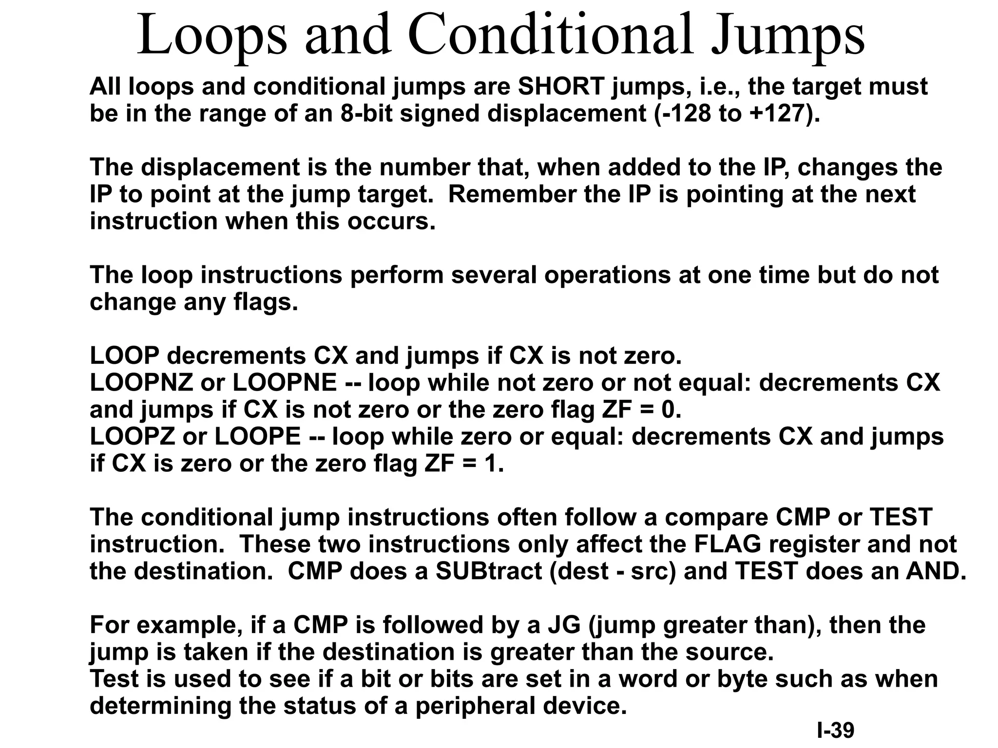 Loops and Conditional Jumps
All loops and conditional jumps are SHORT jumps, i.e., the target must
be in the range of an 8-bit signed displacement (-128 to +127).
The displacement is the number that, when added to the IP, changes the
IP to point at the jump target. Remember the IP is pointing at the next
instruction when this occurs.
The loop instructions perform several operations at one time but do not
change any flags.
LOOP decrements CX and jumps if CX is not zero.
LOOPNZ or LOOPNE -- loop while not zero or not equal: decrements CX
and jumps if CX is not zero or the zero flag ZF = 0.
LOOPZ or LOOPE -- loop while zero or equal: decrements CX and jumps
if CX is zero or the zero flag ZF = 1.
The conditional jump instructions often follow a compare CMP or TEST
instruction. These two instructions only affect the FLAG register and not
the destination. CMP does a SUBtract (dest - src) and TEST does an AND.
For example, if a CMP is followed by a JG (jump greater than), then the
jump is taken if the destination is greater than the source.
Test is used to see if a bit or bits are set in a word or byte such as when
determining the status of a peripheral device.
I-39
 