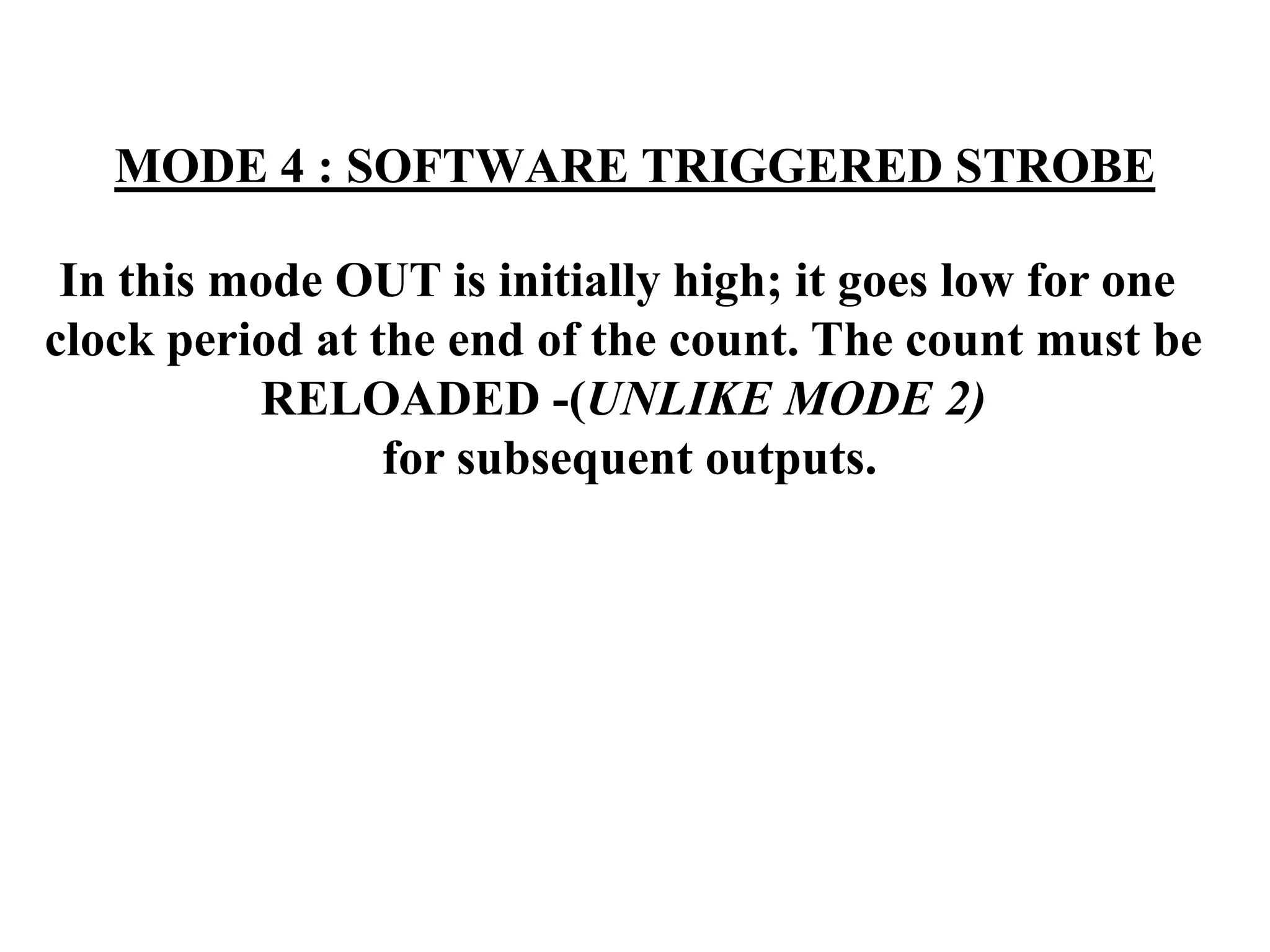 MODE 4 : SOFTWARE TRIGGERED STROBE
In this mode OUT is initially high; it goes low for one
clock period at the end of the count. The count must be
RELOADED -(UNLIKE MODE 2)
for subsequent outputs.
 