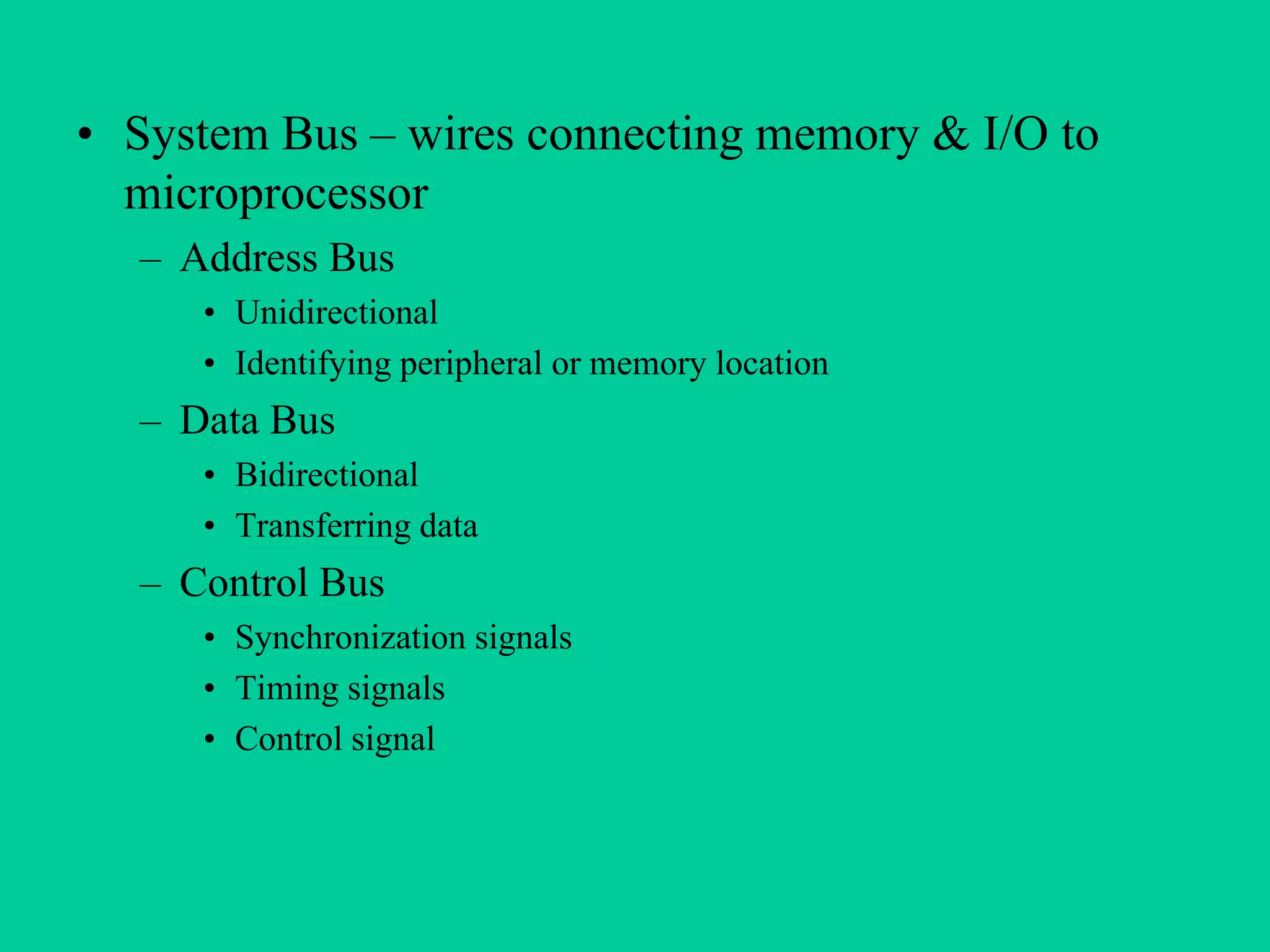 • System Bus – wires connecting memory & I/O to
microprocessor
– Address Bus
• Unidirectional
• Identifying peripheral or memory location
– Data Bus
• Bidirectional
• Transferring data
– Control Bus
• Synchronization signals
• Timing signals
• Control signal
 