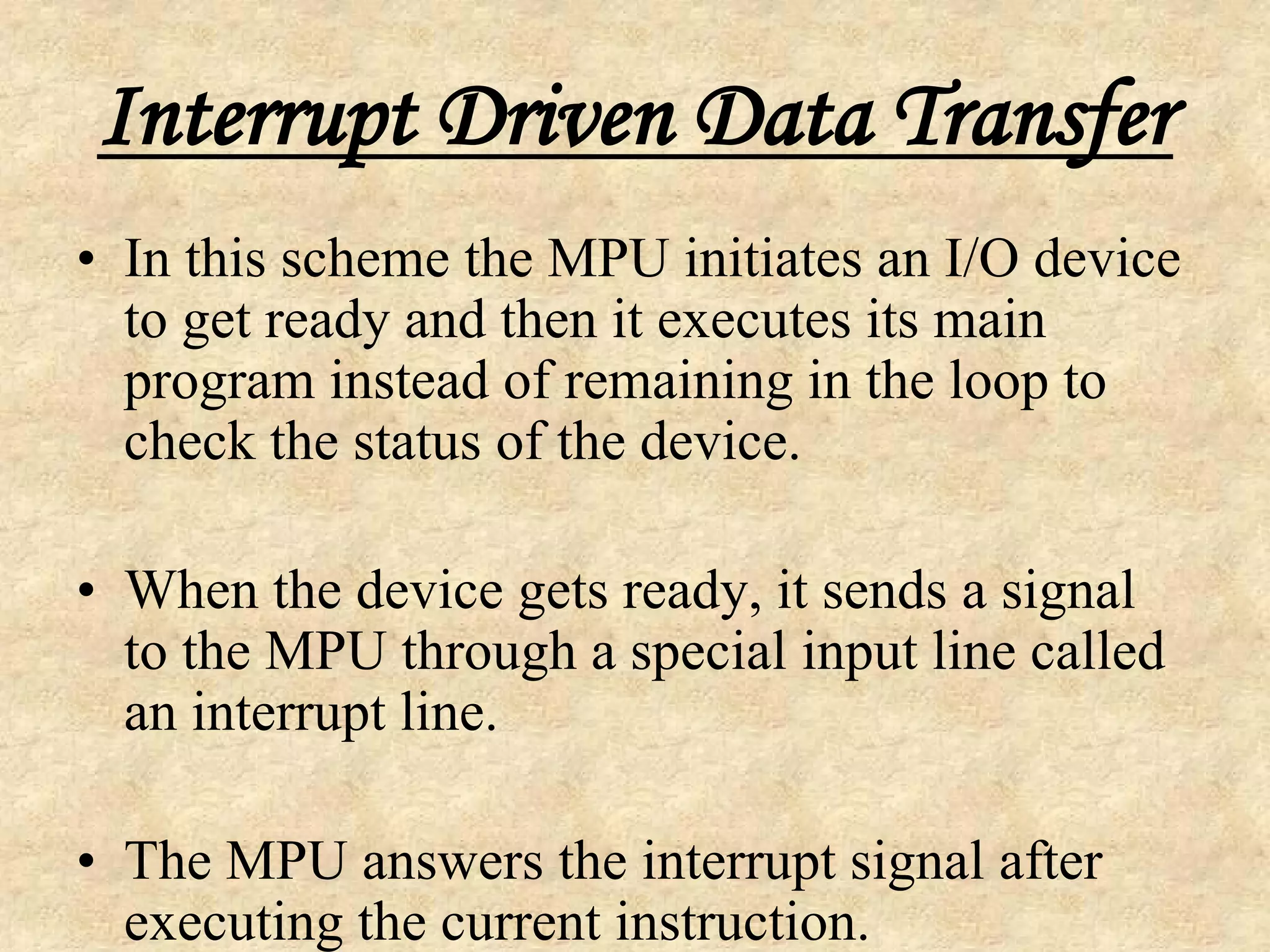 Interrupt Driven Data Transfer
• In this scheme the MPU initiates an I/O device
to get ready and then it executes its main
program instead of remaining in the loop to
check the status of the device.
• When the device gets ready, it sends a signal
to the MPU through a special input line called
an interrupt line.
• The MPU answers the interrupt signal after
executing the current instruction.
 