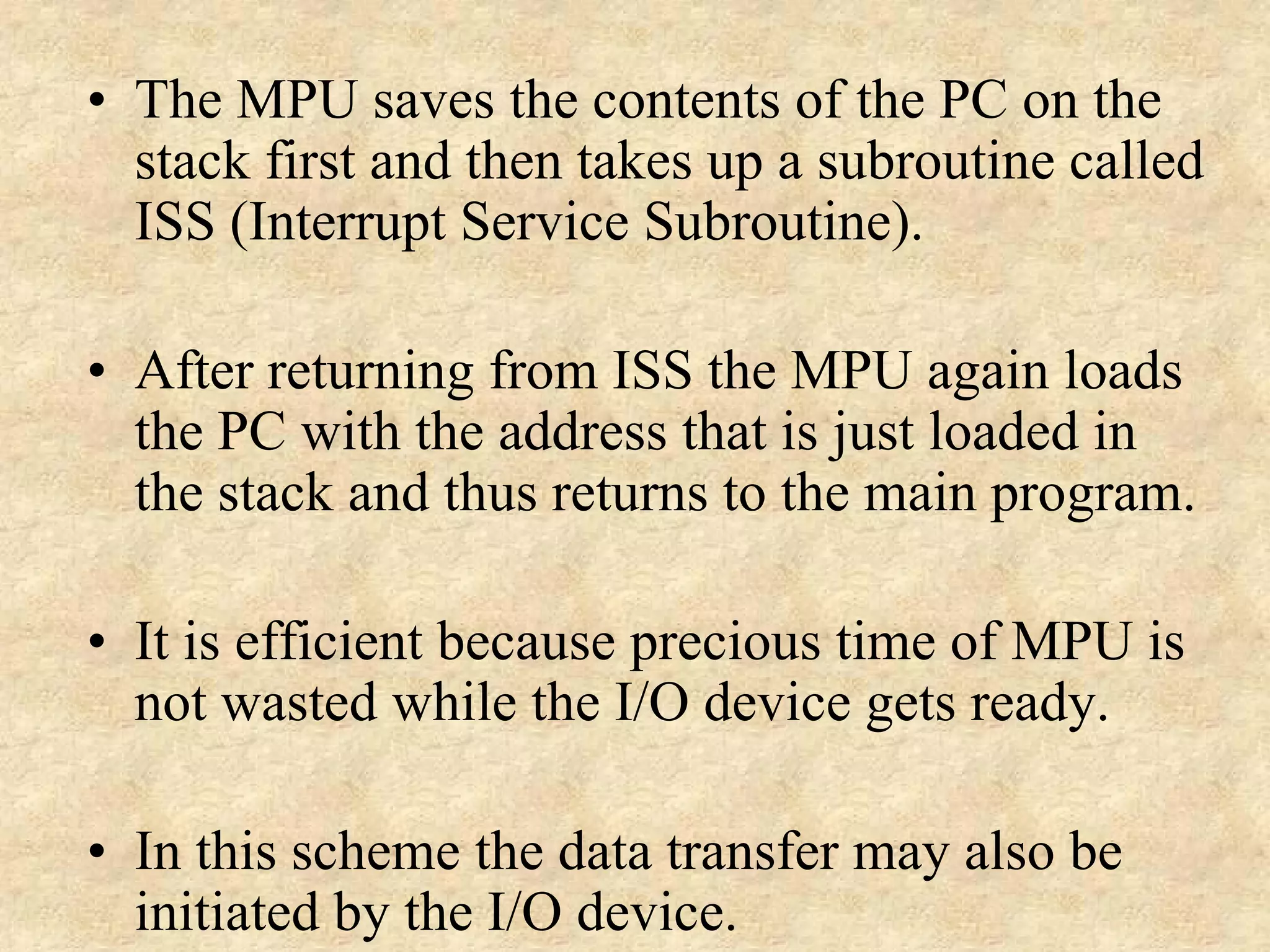 • The MPU saves the contents of the PC on the
stack first and then takes up a subroutine called
ISS (Interrupt Service Subroutine).
• After returning from ISS the MPU again loads
the PC with the address that is just loaded in
the stack and thus returns to the main program.
• It is efficient because precious time of MPU is
not wasted while the I/O device gets ready.
• In this scheme the data transfer may also be
initiated by the I/O device.
 