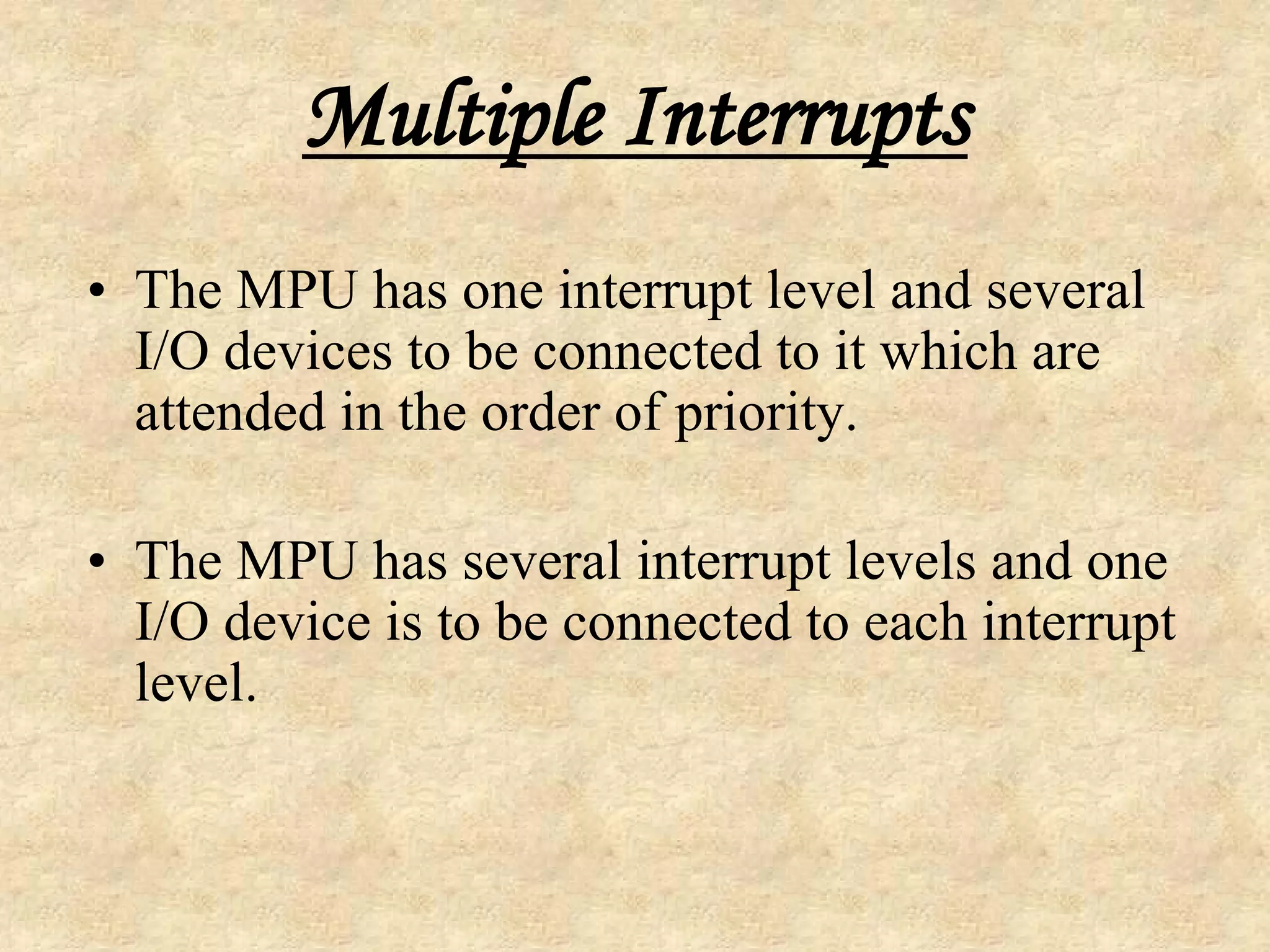 Multiple Interrupts
• The MPU has one interrupt level and several
I/O devices to be connected to it which are
attended in the order of priority.
• The MPU has several interrupt levels and one
I/O device is to be connected to each interrupt
level.
 