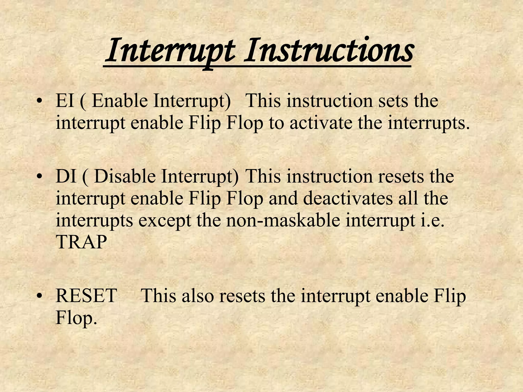 Interrupt Instructions
• EI ( Enable Interrupt) This instruction sets the
interrupt enable Flip Flop to activate the interrupts.
• DI ( Disable Interrupt) This instruction resets the
interrupt enable Flip Flop and deactivates all the
interrupts except the non-maskable interrupt i.e.
TRAP
• RESET This also resets the interrupt enable Flip
Flop.
 
