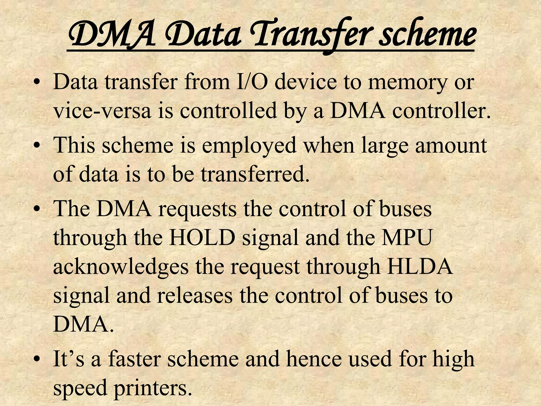 DMA Data Transfer scheme
• Data transfer from I/O device to memory or
vice-versa is controlled by a DMA controller.
• This scheme is employed when large amount
of data is to be transferred.
• The DMA requests the control of buses
through the HOLD signal and the MPU
acknowledges the request through HLDA
signal and releases the control of buses to
DMA.
• It’s a faster scheme and hence used for high
speed printers.
 