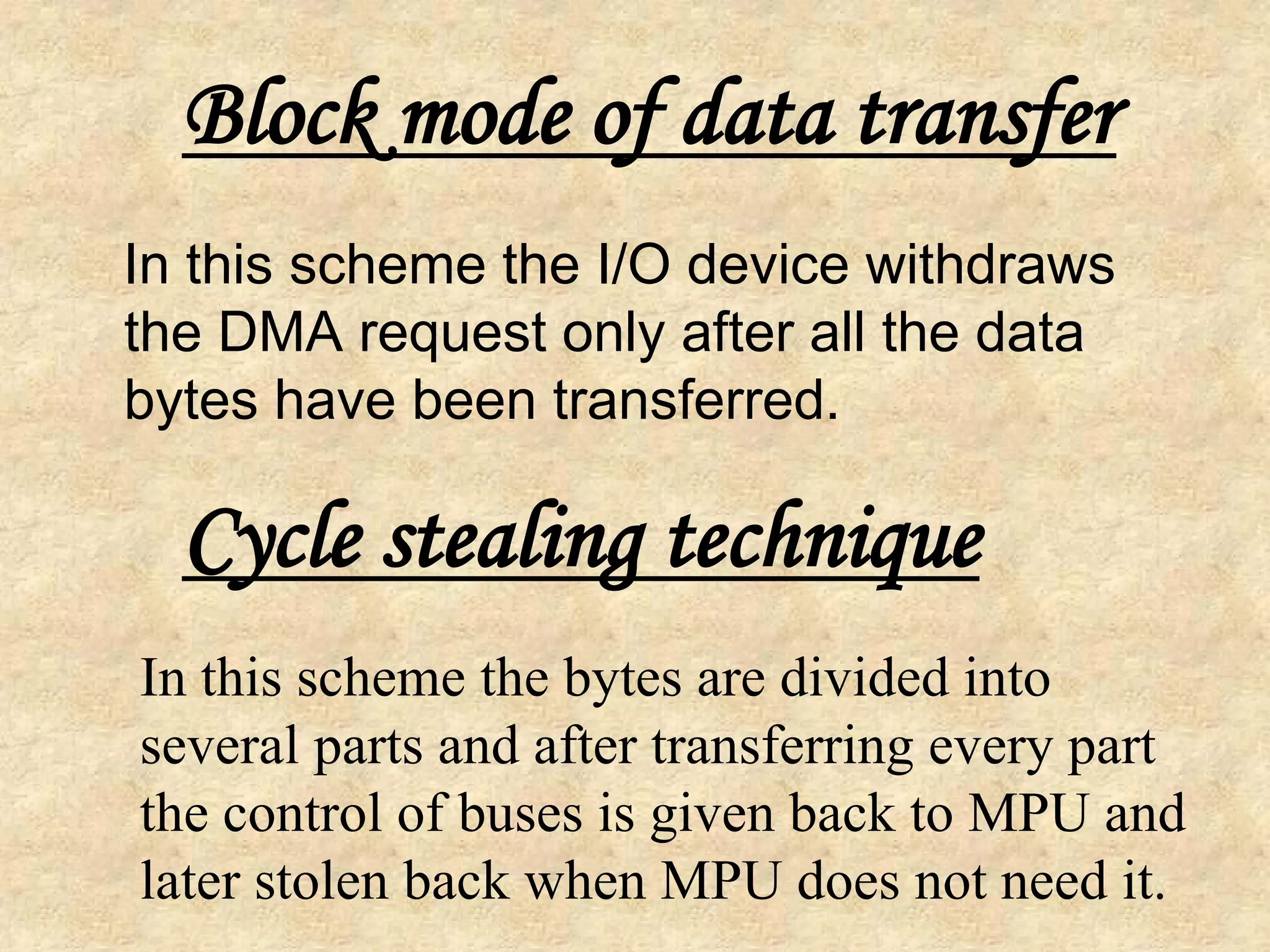In this scheme the I/O device withdraws
the DMA request only after all the data
bytes have been transferred.
Block mode of data transfer
Cycle stealing technique
In this scheme the bytes are divided into
several parts and after transferring every part
the control of buses is given back to MPU and
later stolen back when MPU does not need it.
 
